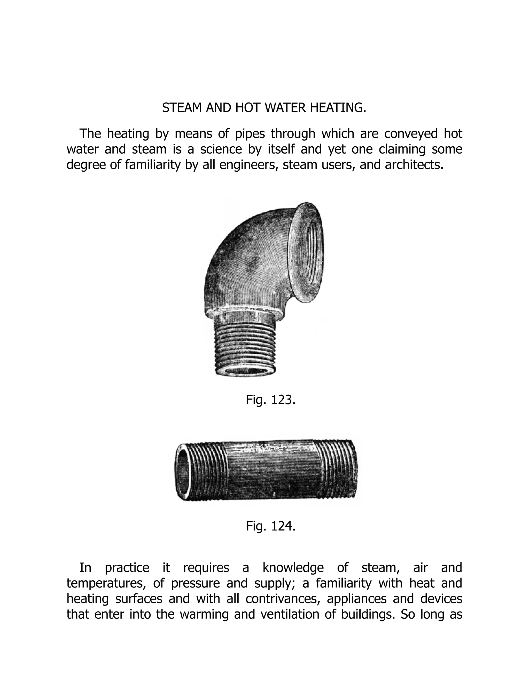 STEAM AND HOT WATER HEATING.
The heating by means of pipes through which are conveyed hot
water and steam is a science by itself and yet one claiming some
degree of familiarity by all engineers, steam users, and architects.
Fig. 123.
Fig. 124.
In practice it requires a knowledge of steam, air and
temperatures, of pressure and supply; a familiarity with heat and
heating surfaces and with all contrivances, appliances and devices
that enter into the warming and ventilation of buildings. So long as
 