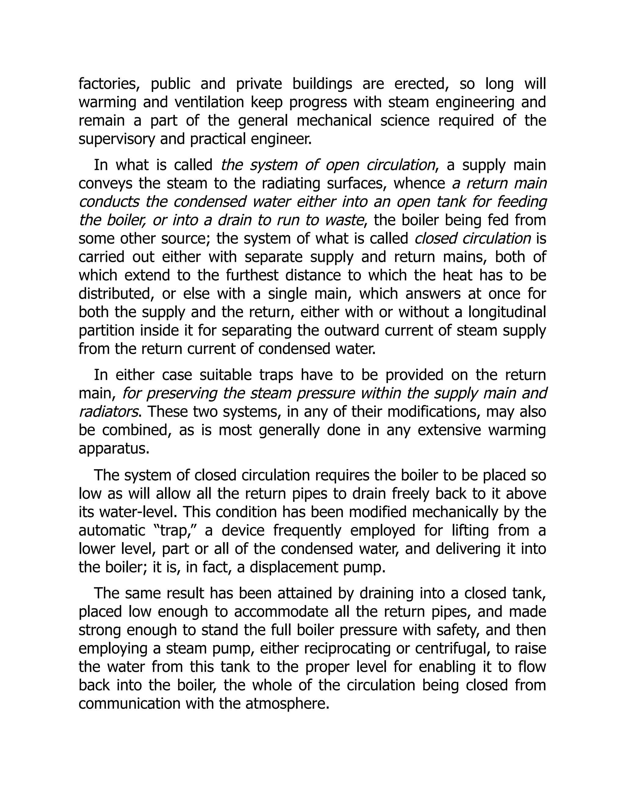 factories, public and private buildings are erected, so long will
warming and ventilation keep progress with steam engineering and
remain a part of the general mechanical science required of the
supervisory and practical engineer.
In what is called the system of open circulation, a supply main
conveys the steam to the radiating surfaces, whence a return main
conducts the condensed water either into an open tank for feeding
the boiler, or into a drain to run to waste, the boiler being fed from
some other source; the system of what is called closed circulation is
carried out either with separate supply and return mains, both of
which extend to the furthest distance to which the heat has to be
distributed, or else with a single main, which answers at once for
both the supply and the return, either with or without a longitudinal
partition inside it for separating the outward current of steam supply
from the return current of condensed water.
In either case suitable traps have to be provided on the return
main, for preserving the steam pressure within the supply main and
radiators. These two systems, in any of their modifications, may also
be combined, as is most generally done in any extensive warming
apparatus.
The system of closed circulation requires the boiler to be placed so
low as will allow all the return pipes to drain freely back to it above
its water-level. This condition has been modified mechanically by the
automatic “trap,” a device frequently employed for lifting from a
lower level, part or all of the condensed water, and delivering it into
the boiler; it is, in fact, a displacement pump.
The same result has been attained by draining into a closed tank,
placed low enough to accommodate all the return pipes, and made
strong enough to stand the full boiler pressure with safety, and then
employing a steam pump, either reciprocating or centrifugal, to raise
the water from this tank to the proper level for enabling it to flow
back into the boiler, the whole of the circulation being closed from
communication with the atmosphere.
 