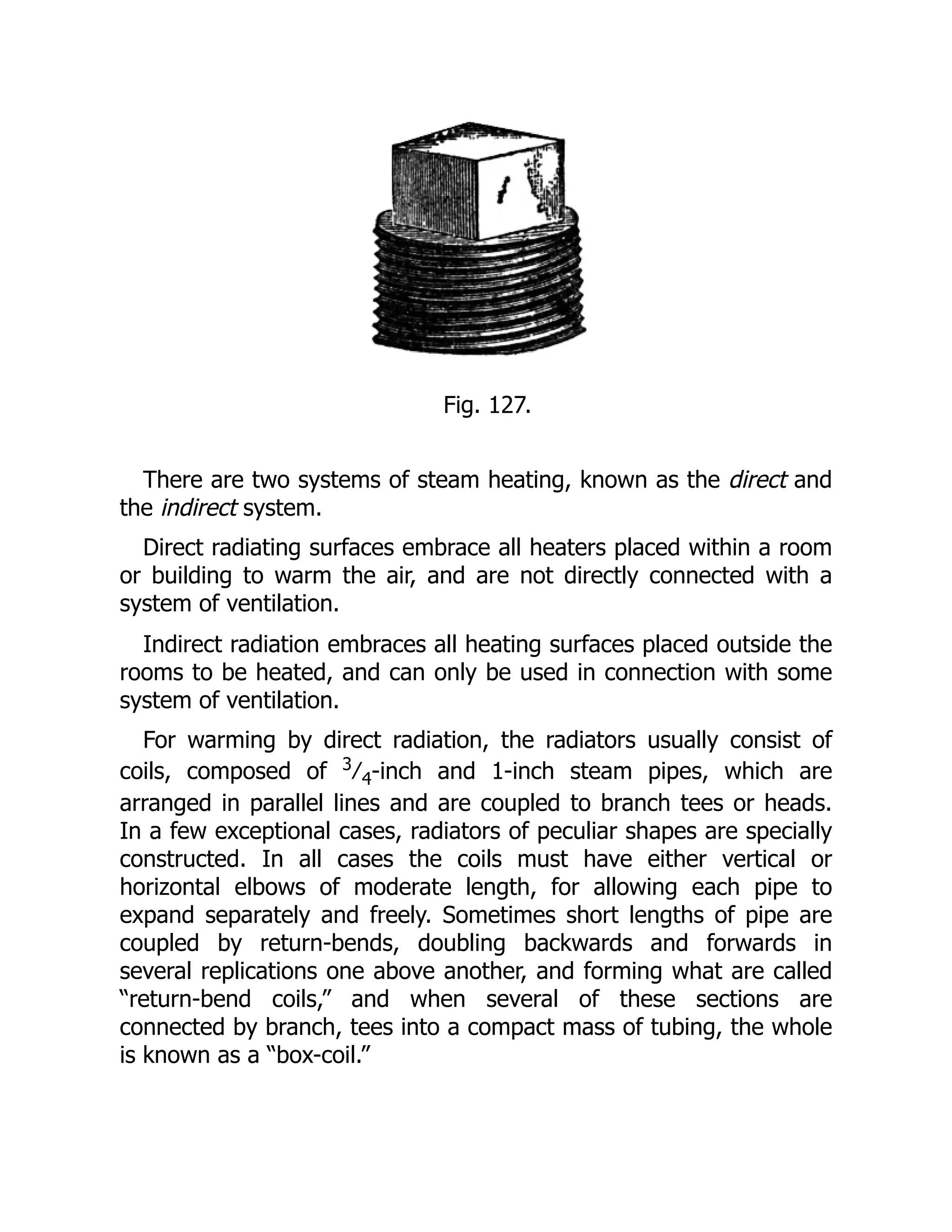 Fig. 127.
There are two systems of steam heating, known as the direct and
the indirect system.
Direct radiating surfaces embrace all heaters placed within a room
or building to warm the air, and are not directly connected with a
system of ventilation.
Indirect radiation embraces all heating surfaces placed outside the
rooms to be heated, and can only be used in connection with some
system of ventilation.
For warming by direct radiation, the radiators usually consist of
coils, composed of 3
⁄4-inch and 1-inch steam pipes, which are
arranged in parallel lines and are coupled to branch tees or heads.
In a few exceptional cases, radiators of peculiar shapes are specially
constructed. In all cases the coils must have either vertical or
horizontal elbows of moderate length, for allowing each pipe to
expand separately and freely. Sometimes short lengths of pipe are
coupled by return-bends, doubling backwards and forwards in
several replications one above another, and forming what are called
“return-bend coils,” and when several of these sections are
connected by branch, tees into a compact mass of tubing, the whole
is known as a “box-coil.”
 