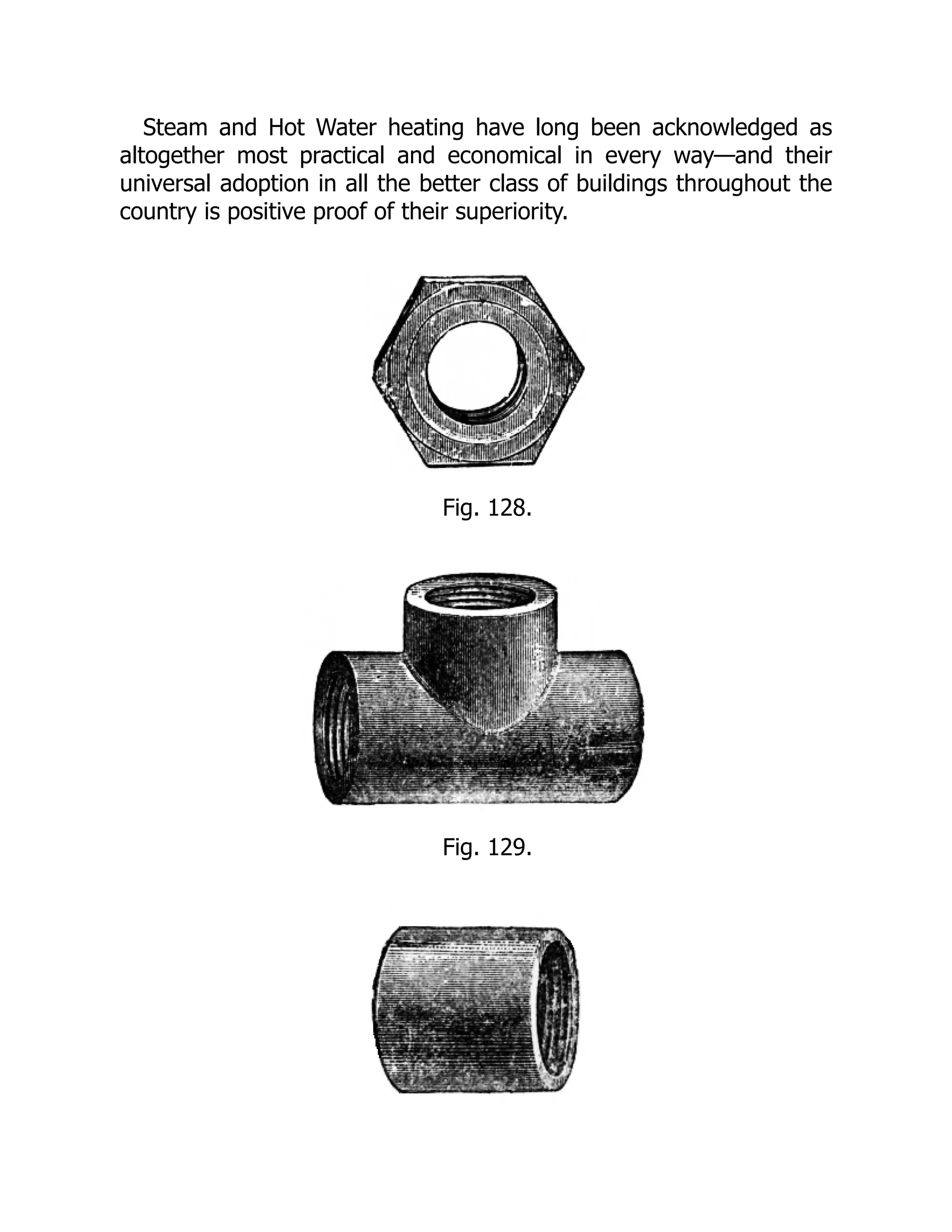 Steam and Hot Water heating have long been acknowledged as
altogether most practical and economical in every way—and their
universal adoption in all the better class of buildings throughout the
country is positive proof of their superiority.
Fig. 128.
Fig. 129.
 
