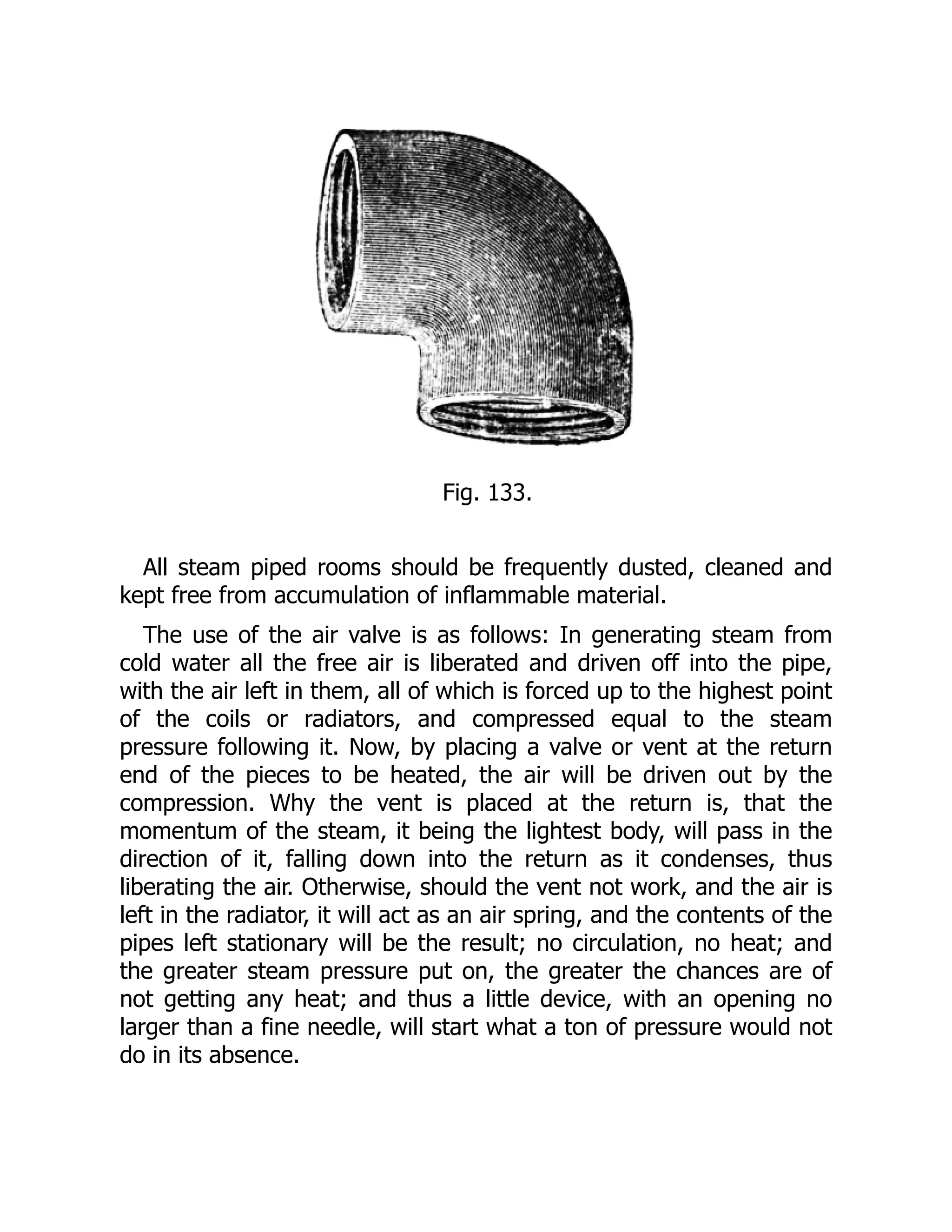 Fig. 133.
All steam piped rooms should be frequently dusted, cleaned and
kept free from accumulation of inflammable material.
The use of the air valve is as follows: In generating steam from
cold water all the free air is liberated and driven off into the pipe,
with the air left in them, all of which is forced up to the highest point
of the coils or radiators, and compressed equal to the steam
pressure following it. Now, by placing a valve or vent at the return
end of the pieces to be heated, the air will be driven out by the
compression. Why the vent is placed at the return is, that the
momentum of the steam, it being the lightest body, will pass in the
direction of it, falling down into the return as it condenses, thus
liberating the air. Otherwise, should the vent not work, and the air is
left in the radiator, it will act as an air spring, and the contents of the
pipes left stationary will be the result; no circulation, no heat; and
the greater steam pressure put on, the greater the chances are of
not getting any heat; and thus a little device, with an opening no
larger than a fine needle, will start what a ton of pressure would not
do in its absence.
 