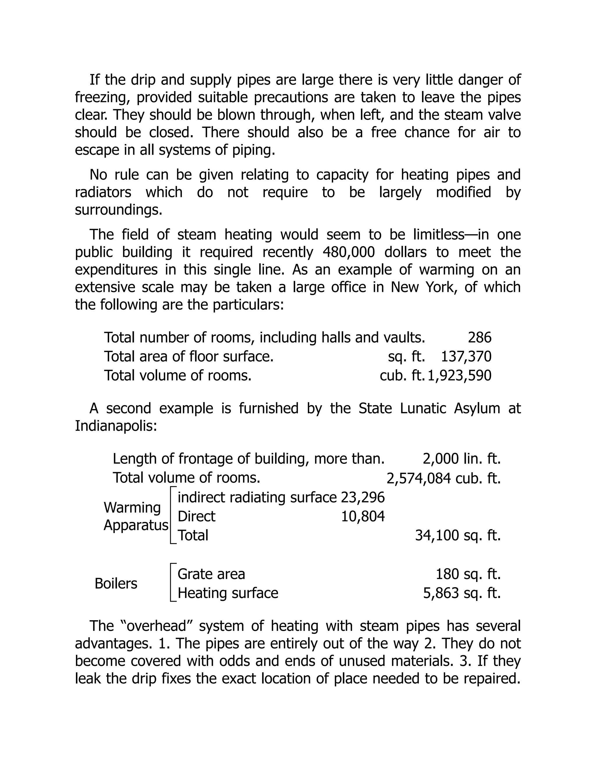 If the drip and supply pipes are large there is very little danger of
freezing, provided suitable precautions are taken to leave the pipes
clear. They should be blown through, when left, and the steam valve
should be closed. There should also be a free chance for air to
escape in all systems of piping.
No rule can be given relating to capacity for heating pipes and
radiators which do not require to be largely modified by
surroundings.
The field of steam heating would seem to be limitless—in one
public building it required recently 480,000 dollars to meet the
expenditures in this single line. As an example of warming on an
extensive scale may be taken a large office in New York, of which
the following are the particulars:
Total number of rooms, including halls and vaults. 286
Total area of floor surface. sq. ft. 137,370
Total volume of rooms. cub. ft.1,923,590
A second example is furnished by the State Lunatic Asylum at
Indianapolis:
Length of frontage of building, more than. 2,000 lin. ft.
Total volume of rooms. 2,574,084 cub. ft.
Warming
Apparatus
indirect radiating surface 23,296
Direct 10,804
Total 34,100 sq. ft.
Boilers
Grate area 180 sq. ft.
Heating surface 5,863 sq. ft.
The “overhead” system of heating with steam pipes has several
advantages. 1. The pipes are entirely out of the way 2. They do not
become covered with odds and ends of unused materials. 3. If they
leak the drip fixes the exact location of place needed to be repaired.
 