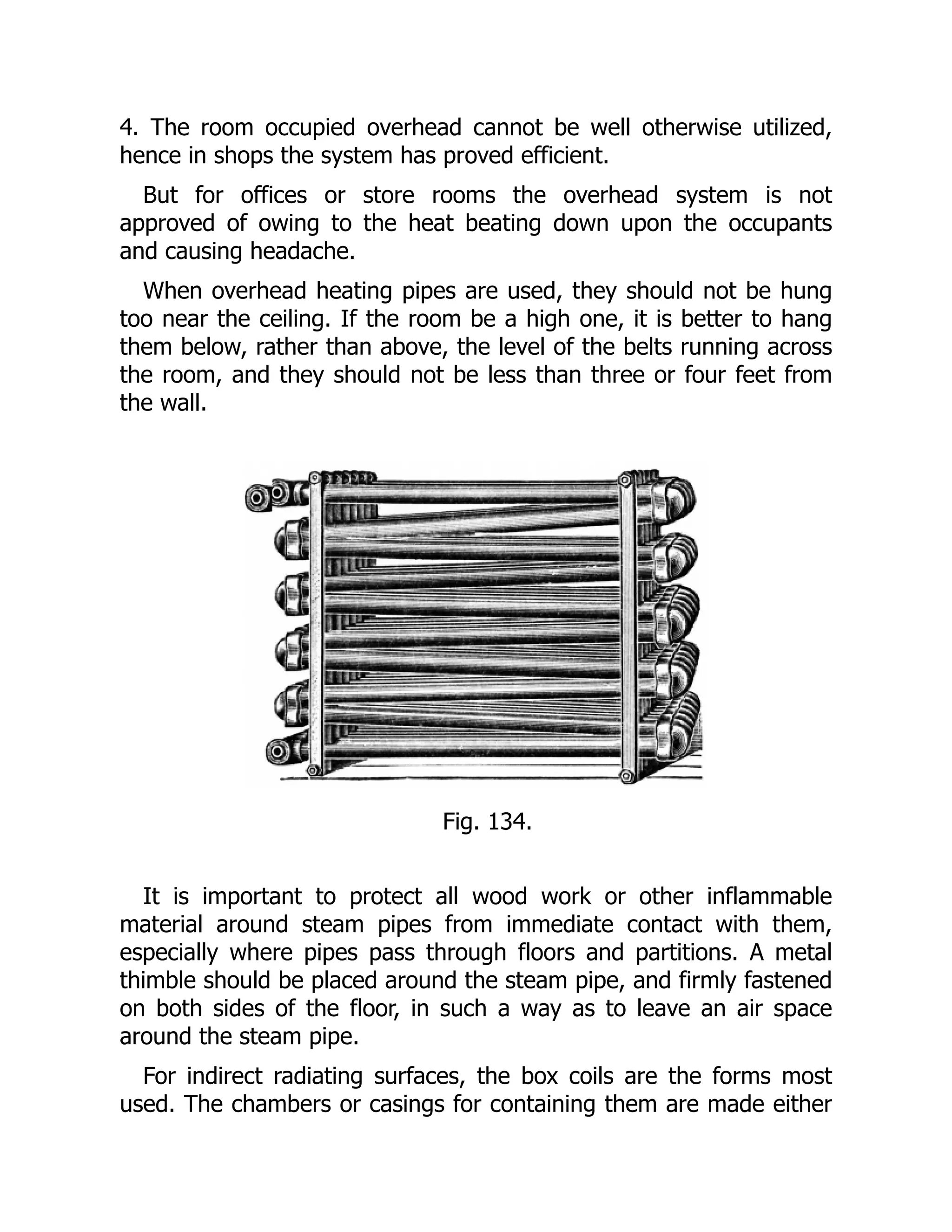 4. The room occupied overhead cannot be well otherwise utilized,
hence in shops the system has proved efficient.
But for offices or store rooms the overhead system is not
approved of owing to the heat beating down upon the occupants
and causing headache.
When overhead heating pipes are used, they should not be hung
too near the ceiling. If the room be a high one, it is better to hang
them below, rather than above, the level of the belts running across
the room, and they should not be less than three or four feet from
the wall.
Fig. 134.
It is important to protect all wood work or other inflammable
material around steam pipes from immediate contact with them,
especially where pipes pass through floors and partitions. A metal
thimble should be placed around the steam pipe, and firmly fastened
on both sides of the floor, in such a way as to leave an air space
around the steam pipe.
For indirect radiating surfaces, the box coils are the forms most
used. The chambers or casings for containing them are made either
 
