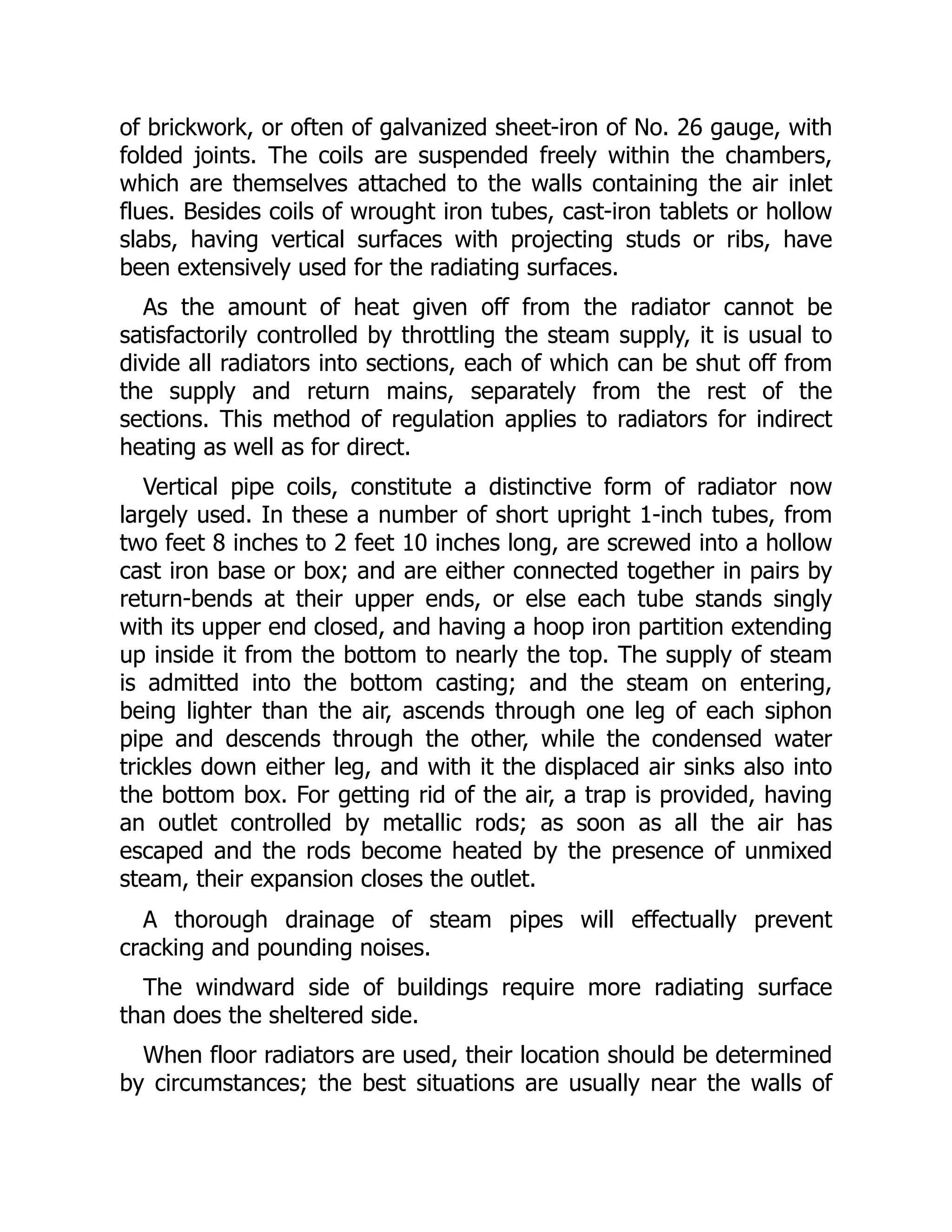 of brickwork, or often of galvanized sheet-iron of No. 26 gauge, with
folded joints. The coils are suspended freely within the chambers,
which are themselves attached to the walls containing the air inlet
flues. Besides coils of wrought iron tubes, cast-iron tablets or hollow
slabs, having vertical surfaces with projecting studs or ribs, have
been extensively used for the radiating surfaces.
As the amount of heat given off from the radiator cannot be
satisfactorily controlled by throttling the steam supply, it is usual to
divide all radiators into sections, each of which can be shut off from
the supply and return mains, separately from the rest of the
sections. This method of regulation applies to radiators for indirect
heating as well as for direct.
Vertical pipe coils, constitute a distinctive form of radiator now
largely used. In these a number of short upright 1-inch tubes, from
two feet 8 inches to 2 feet 10 inches long, are screwed into a hollow
cast iron base or box; and are either connected together in pairs by
return-bends at their upper ends, or else each tube stands singly
with its upper end closed, and having a hoop iron partition extending
up inside it from the bottom to nearly the top. The supply of steam
is admitted into the bottom casting; and the steam on entering,
being lighter than the air, ascends through one leg of each siphon
pipe and descends through the other, while the condensed water
trickles down either leg, and with it the displaced air sinks also into
the bottom box. For getting rid of the air, a trap is provided, having
an outlet controlled by metallic rods; as soon as all the air has
escaped and the rods become heated by the presence of unmixed
steam, their expansion closes the outlet.
A thorough drainage of steam pipes will effectually prevent
cracking and pounding noises.
The windward side of buildings require more radiating surface
than does the sheltered side.
When floor radiators are used, their location should be determined
by circumstances; the best situations are usually near the walls of
 