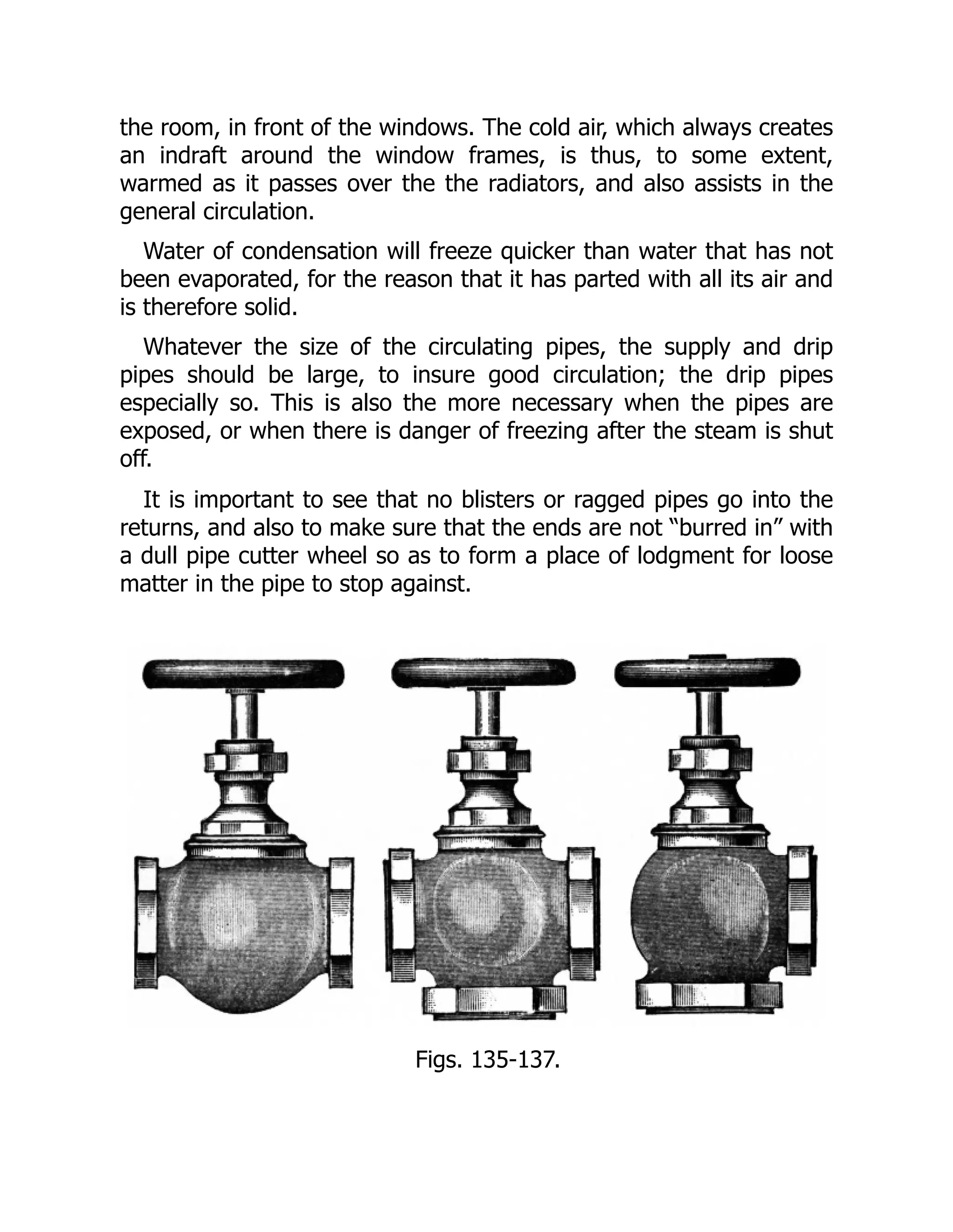 the room, in front of the windows. The cold air, which always creates
an indraft around the window frames, is thus, to some extent,
warmed as it passes over the the radiators, and also assists in the
general circulation.
Water of condensation will freeze quicker than water that has not
been evaporated, for the reason that it has parted with all its air and
is therefore solid.
Whatever the size of the circulating pipes, the supply and drip
pipes should be large, to insure good circulation; the drip pipes
especially so. This is also the more necessary when the pipes are
exposed, or when there is danger of freezing after the steam is shut
off.
It is important to see that no blisters or ragged pipes go into the
returns, and also to make sure that the ends are not “burred in” with
a dull pipe cutter wheel so as to form a place of lodgment for loose
matter in the pipe to stop against.
Figs. 135-137.
 