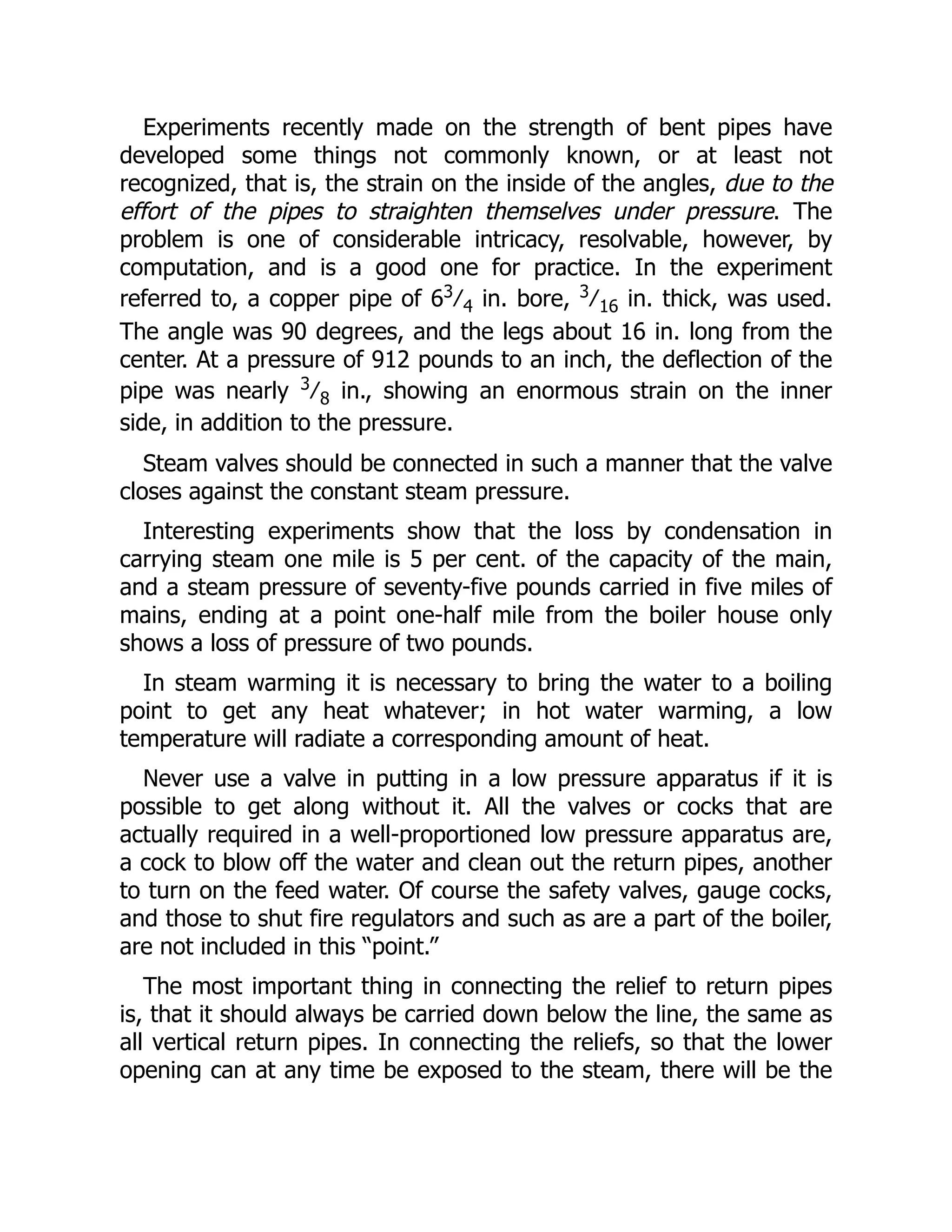 Experiments recently made on the strength of bent pipes have
developed some things not commonly known, or at least not
recognized, that is, the strain on the inside of the angles, due to the
effort of the pipes to straighten themselves under pressure. The
problem is one of considerable intricacy, resolvable, however, by
computation, and is a good one for practice. In the experiment
referred to, a copper pipe of 63
⁄4 in. bore, 3
⁄16 in. thick, was used.
The angle was 90 degrees, and the legs about 16 in. long from the
center. At a pressure of 912 pounds to an inch, the deflection of the
pipe was nearly 3
⁄8 in., showing an enormous strain on the inner
side, in addition to the pressure.
Steam valves should be connected in such a manner that the valve
closes against the constant steam pressure.
Interesting experiments show that the loss by condensation in
carrying steam one mile is 5 per cent. of the capacity of the main,
and a steam pressure of seventy-five pounds carried in five miles of
mains, ending at a point one-half mile from the boiler house only
shows a loss of pressure of two pounds.
In steam warming it is necessary to bring the water to a boiling
point to get any heat whatever; in hot water warming, a low
temperature will radiate a corresponding amount of heat.
Never use a valve in putting in a low pressure apparatus if it is
possible to get along without it. All the valves or cocks that are
actually required in a well-proportioned low pressure apparatus are,
a cock to blow off the water and clean out the return pipes, another
to turn on the feed water. Of course the safety valves, gauge cocks,
and those to shut fire regulators and such as are a part of the boiler,
are not included in this “point.”
The most important thing in connecting the relief to return pipes
is, that it should always be carried down below the line, the same as
all vertical return pipes. In connecting the reliefs, so that the lower
opening can at any time be exposed to the steam, there will be the
 