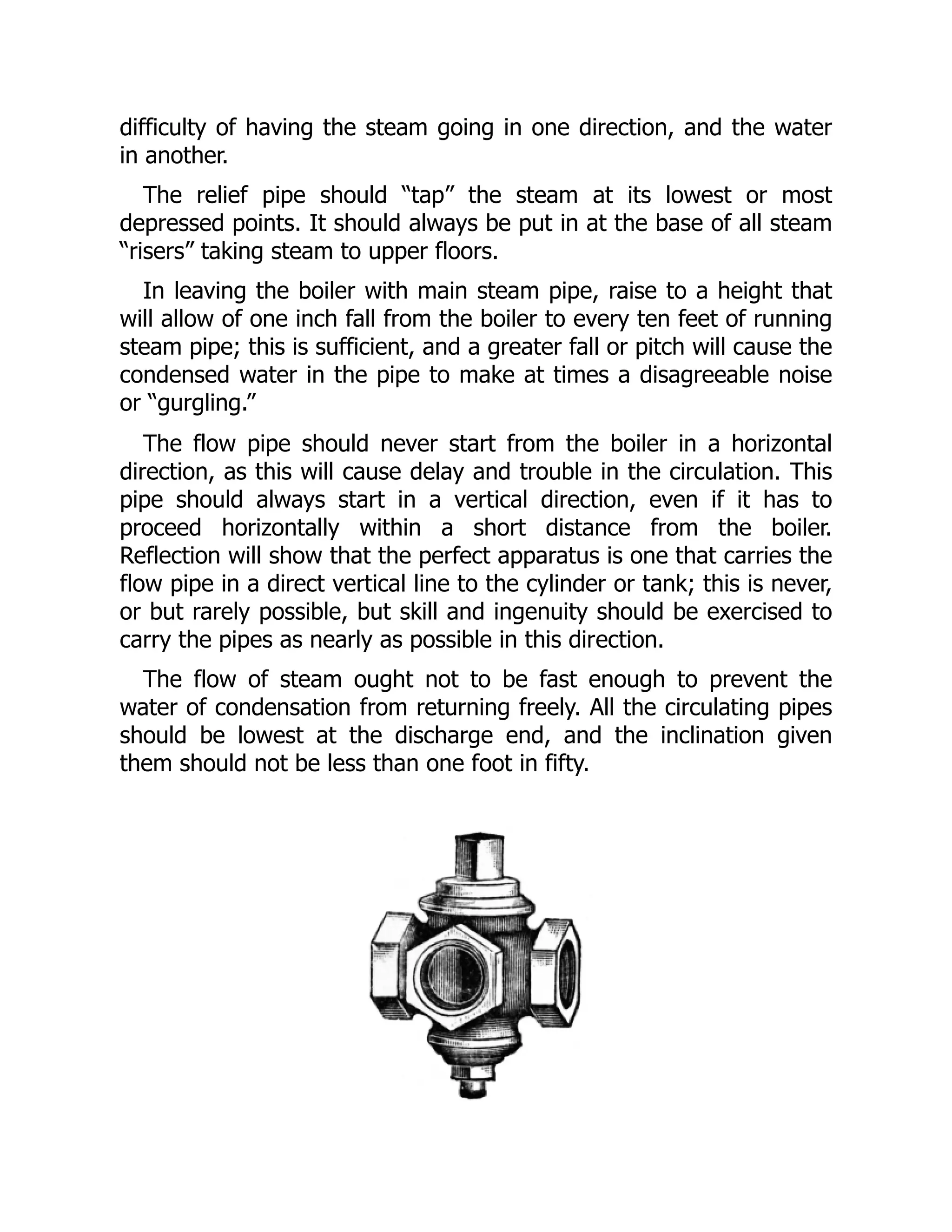 difficulty of having the steam going in one direction, and the water
in another.
The relief pipe should “tap” the steam at its lowest or most
depressed points. It should always be put in at the base of all steam
“risers” taking steam to upper floors.
In leaving the boiler with main steam pipe, raise to a height that
will allow of one inch fall from the boiler to every ten feet of running
steam pipe; this is sufficient, and a greater fall or pitch will cause the
condensed water in the pipe to make at times a disagreeable noise
or “gurgling.”
The flow pipe should never start from the boiler in a horizontal
direction, as this will cause delay and trouble in the circulation. This
pipe should always start in a vertical direction, even if it has to
proceed horizontally within a short distance from the boiler.
Reflection will show that the perfect apparatus is one that carries the
flow pipe in a direct vertical line to the cylinder or tank; this is never,
or but rarely possible, but skill and ingenuity should be exercised to
carry the pipes as nearly as possible in this direction.
The flow of steam ought not to be fast enough to prevent the
water of condensation from returning freely. All the circulating pipes
should be lowest at the discharge end, and the inclination given
them should not be less than one foot in fifty.
 
