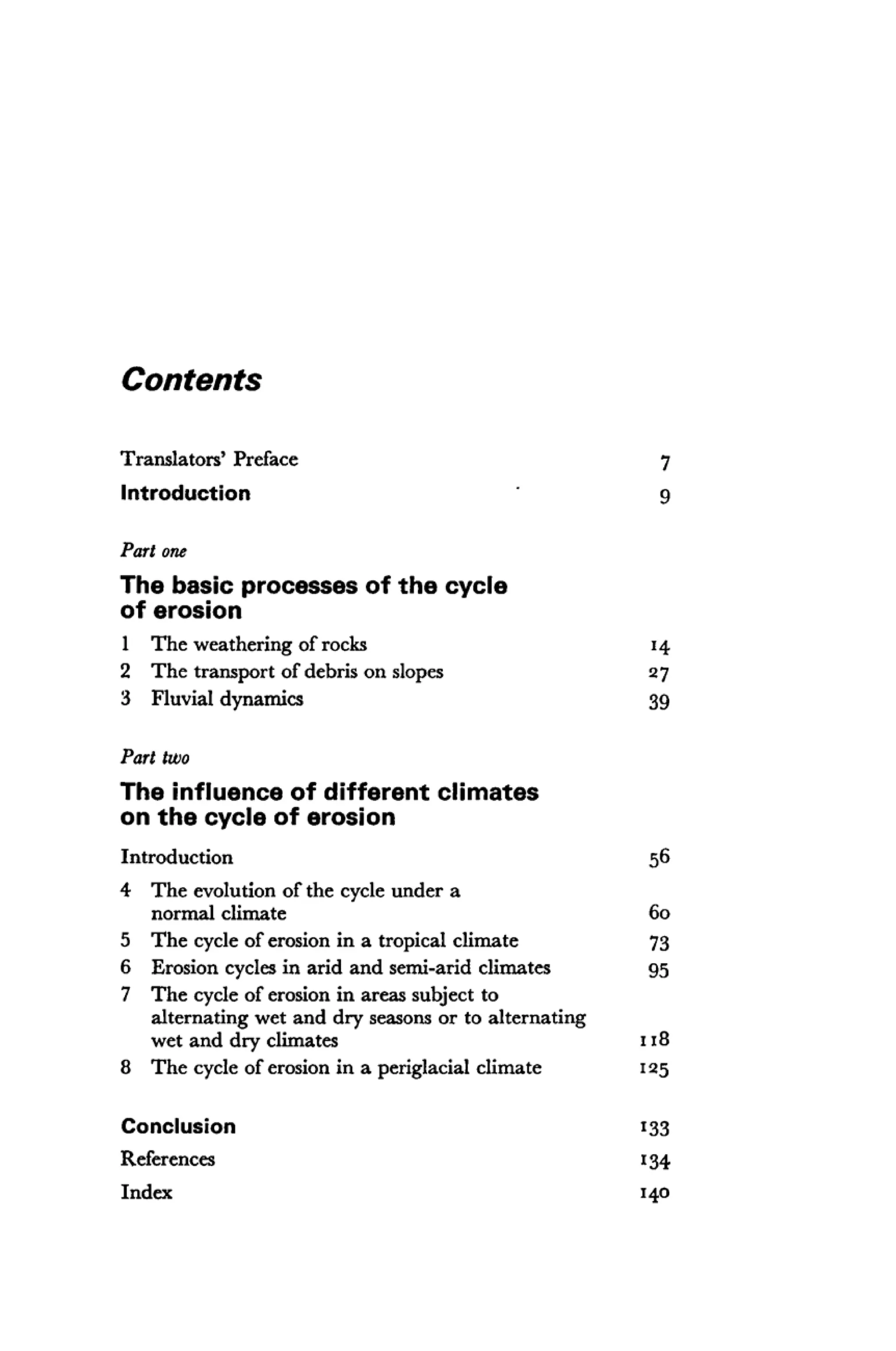 Contents
Translators' Preface 7
Introduction g
Part one
The basic processes of the cycle
of erosion
1 The weathering of rocks 14
2 The transport of debris on slopes 27
3 Fluvial dynamics 39
Part two
The influence of different climates
on the cycle of erosion
Introduction 56
4 The evolution of the cycle under a
normal climate 60
5 The cycle of erosion in a tropical climate 73
6 Erosion cycles in arid and semi-arid climates 95
7 The cycle of erosion in areas subject to
alternating wet and dry seasons or to alternating
wet and dry climates 118
8 The cycle of erosion in a periglacial climate 125
Conclusion 133
References 134
Index 140
 