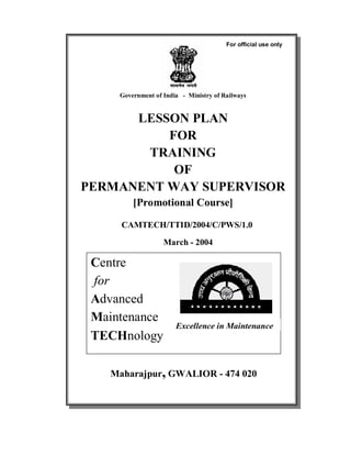 Government of India - Ministry of Railways
LESSON PLAN
FOR
TRAINING
OF
PERMANENT WAY SUPERVISOR
[Promotional Course]
CAMTECH/TTID/2004/C/PWS/1.0
March - 2004
Centre
for
Advanced
Maintenance
TECHnology
Maharajpur, GWALIOR - 474 020
Excellence in Maintenance
For official use only
 