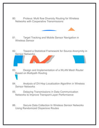 80. Proteus: Multi flow Diversity Routing for Wireless
Networks with Cooperative Transmissions
81. Target Tracking and Mobile Sensor Navigation in
Wireless Sensor
82. Toward a Statistical Framework for Source Anonymity in
Sensor Networks
83. Design and Implementation of a WLAN Mesh Router
Based on Multipath Routing
84. Analysis of DV-Hop Localization Algorithm in Wireless
Sensor Networks
85. Delaying Transmissions in Data Communication
Networks to Improve Transport-Layer Performance
86. Secure Data Collection In Wireless Sensor Networks
Using Randomized Dispersive Routes
 