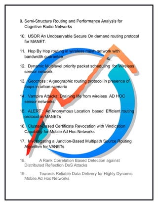 9. Semi-Structure Routing and Performance Analysis for
Cognitive Radio Networks
10. USOR An Unobservable Secure On demand routing protocol
for MANET.
11. Hop By Hop routing in wireless mesh network with
bandwidth guarantee
12. Dynamic Multilevel priority packet scheduling for Wireless
sensor network
13. Geocross : A geographic routing protocol in presence of
loops in urban scenario
14. Vampire Attacks: Draining life from wireless AD HOC
sensor networks
15. ALERT : An Anonymous Location based Efficient routing
protocol in MANETs
16. Cluster-Based Certificate Revocation with Vindication
Capability for Mobile Ad Hoc Networks
17. Investigating a Junction-Based Multipath Source Routing
Algorithm for VANETs
18. A Rank Correlation Based Detection against
Distributed Reflection DoS Attacks
19. Towards Reliable Data Delivery for Highly Dynamic
Mobile Ad Hoc Networks
 