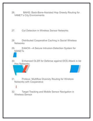 26. BAHG: Back-Bone-Assisted Hop Greedy Routing for
VANET’s City Environments
27. Cut Detection in Wireless Sensor Networks
28. Distributed Cooperative Caching in Social Wireless
Networks
29. EAACK—A Secure Intrusion-Detection System for
MANETs
30. Enhanced OLSR for Defense against DOS Attack in Ad
Hoc Networks
31. Proteus: Multiflow Diversity Routing for Wireless
Networks with Cooperative
32. Target Tracking and Mobile Sensor Navigation in
Wireless Sensor
 