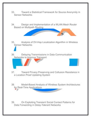 33. Toward a Statistical Framework for Source Anonymity in
Sensor Networks
34. Design and Implementation of a WLAN Mesh Router
Based on Multipath Routing
35. Analysis of DV-Hop Localization Algorithm in Wireless
Sensor Networks
36. Delaying Transmissions in Data Communication
Networks to Improve Transport
37. Toward Privacy Preserving and Collusion Resistance in
a Location Proof Updating System
38. Model-Based Analysis of Wireless System Architectures
for Real-Time Applications.
39. On Exploiting Transient Social Contact Patterns for
Data Forwarding in Delay-Tolerant Networks
 