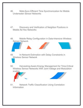 46. Mobi-Sync Efficient Time Synchronization for Mobile
Underwater Sensor Networks
47. Discovery and Verification of Neighbor Positions in
Mobile Ad Hoc Networks
48. Mobile Relay Configuration in Data-Intensive Wireless
Sensor Network
49. In-Network Estimation with Delay Constraints in
Wireless Sensor Network
50. Harvesting-Aware Energy Management for Time-Critical
Wireless Sensor Networks With Joint Voltage and Modulation
scaling
51. Network Traffic Classification Using Correlation
Information
 