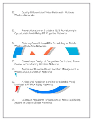 52. Quality-Differentiated Video Multicast in Multirate
Wireless Networks
53. Power Allocation for Statistical QoS Provisioning in
Opportunistic Multi-Relay DF Cognitive Networks
54. Coloring-Based Inter-WBAN Scheduling for Mobile
Wireless Body Area Networks
55. Cross-Layer Design of Congestion Control and Power
Control in Fast-Fading Wireless Networks
56. Analysis of Distance-Based Location Management in
Wireless Communication Networks
57. A Resource Allocation Scheme for Scalable Video
Multicast in WiMAX Relay Networks
58. Localized Algorithms for Detection of Node Replication
Attacks in Mobile Sensor Networks
 