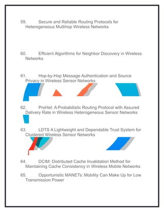 59. Secure and Reliable Routing Protocols for
Heterogeneous Multihop Wireless Networks
60. Efficient Algorithms for Neighbor Discovery in Wireless
Networks
61. Hop-by-Hop Message Authentication and Source
Privacy in Wireless Sensor Networks
62. ProHet: A Probabilistic Routing Protocol with Assured
Delivery Rate in Wireless Heterogeneous Sensor Networks
63. LDTS A Lightweight and Dependable Trust System for
Clustered Wireless Sensor Networks
64. DCIM: Distributed Cache Invalidation Method for
Maintaining Cache Consistency in Wireless Mobile Networks
65. Opportunistic MANETs: Mobility Can Make Up for Low
Transmission Power
 