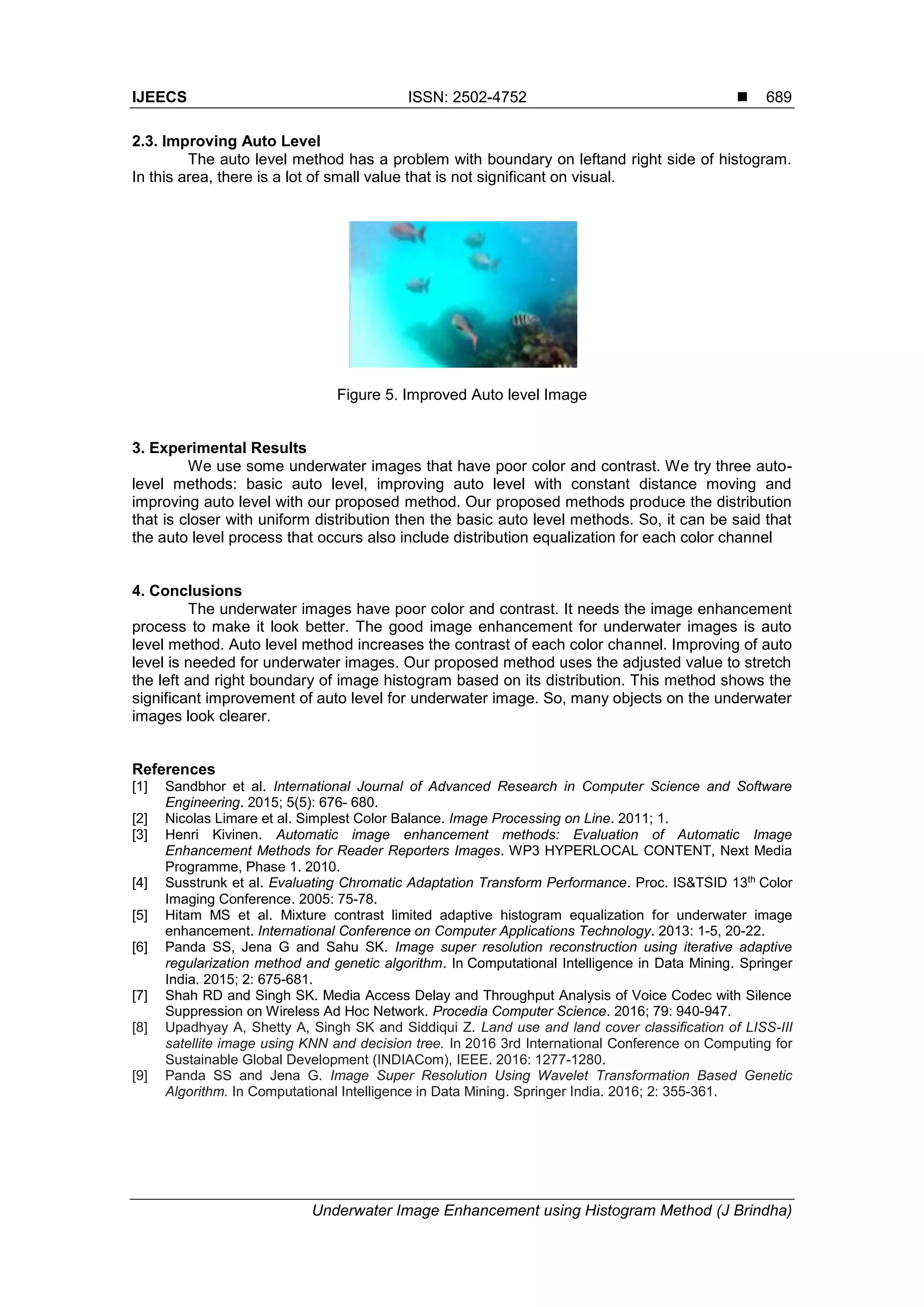 IJEECS ISSN: 2502-4752 
Underwater Image Enhancement using Histogram Method (J Brindha)
689
2.3. Improving Auto Level
The auto level method has a problem with boundary on leftand right side of histogram.
In this area, there is a lot of small value that is not significant on visual.
Figure 5. Improved Auto level Image
3. Experimental Results
We use some underwater images that have poor color and contrast. We try three auto-
level methods: basic auto level, improving auto level with constant distance moving and
improving auto level with our proposed method. Our proposed methods produce the distribution
that is closer with uniform distribution then the basic auto level methods. So, it can be said that
the auto level process that occurs also include distribution equalization for each color channel
4. Conclusions
The underwater images have poor color and contrast. It needs the image enhancement
process to make it look better. The good image enhancement for underwater images is auto
level method. Auto level method increases the contrast of each color channel. Improving of auto
level is needed for underwater images. Our proposed method uses the adjusted value to stretch
the left and right boundary of image histogram based on its distribution. This method shows the
significant improvement of auto level for underwater image. So, many objects on the underwater
images look clearer.
References
[1] Sandbhor et al. International Journal of Advanced Research in Computer Science and Software
Engineering. 2015; 5(5): 676- 680.
[2] Nicolas Limare et al. Simplest Color Balance. Image Processing on Line. 2011; 1.
[3] Henri Kivinen. Automatic image enhancement methods: Evaluation of Automatic Image
Enhancement Methods for Reader Reporters Images. WP3 HYPERLOCAL CONTENT, Next Media
Programme, Phase 1. 2010.
[4] Susstrunk et al. Evaluating Chromatic Adaptation Transform Performance. Proc. IS&TSID 13th
Color
Imaging Conference. 2005: 75-78.
[5] Hitam MS et al. Mixture contrast limited adaptive histogram equalization for underwater image
enhancement. International Conference on Computer Applications Technology. 2013: 1-5, 20-22.
[6] Panda SS, Jena G and Sahu SK. Image super resolution reconstruction using iterative adaptive
regularization method and genetic algorithm. In Computational Intelligence in Data Mining. Springer
India. 2015; 2: 675-681.
[7] Shah RD and Singh SK. Media Access Delay and Throughput Analysis of Voice Codec with Silence
Suppression on Wireless Ad Hoc Network. Procedia Computer Science. 2016; 79: 940-947.
[8] Upadhyay A, Shetty A, Singh SK and Siddiqui Z. Land use and land cover classification of LISS-III
satellite image using KNN and decision tree. In 2016 3rd International Conference on Computing for
Sustainable Global Development (INDIACom), IEEE. 2016: 1277-1280.
[9] Panda SS and Jena G. Image Super Resolution Using Wavelet Transformation Based Genetic
Algorithm. In Computational Intelligence in Data Mining. Springer India. 2016; 2: 355-361.
 