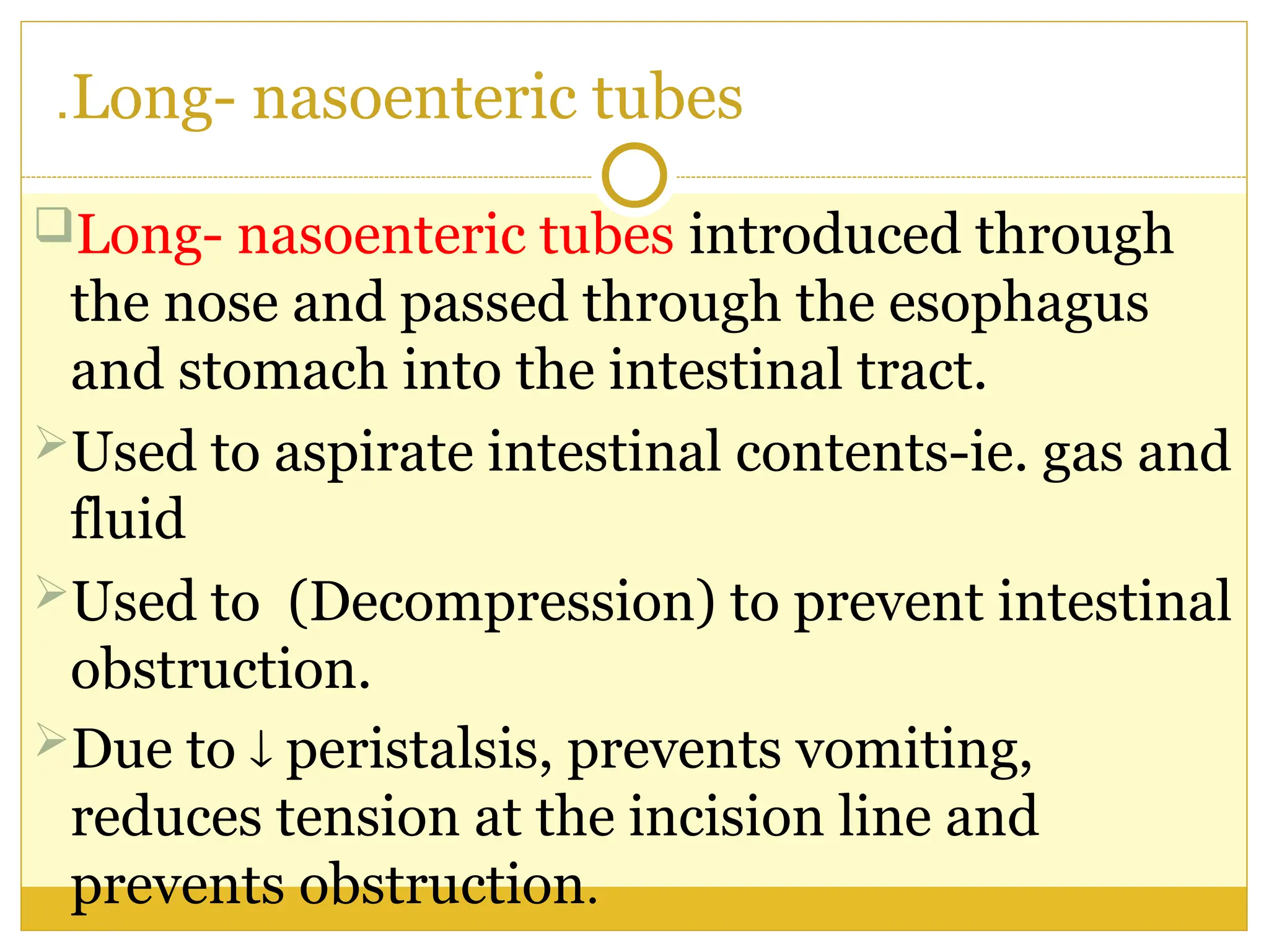 Long- nasoenteric tubes
.
Long- nasoenteric tubes introduced through
the nose and passed through the esophagus
and stomach into the intestinal tract.
Used to aspirate intestinal contents-ie. gas and
fluid
Used to (Decompression) to prevent intestinal
obstruction.
Due to  peristalsis, prevents vomiting,
reduces tension at the incision line and
prevents obstruction.
 