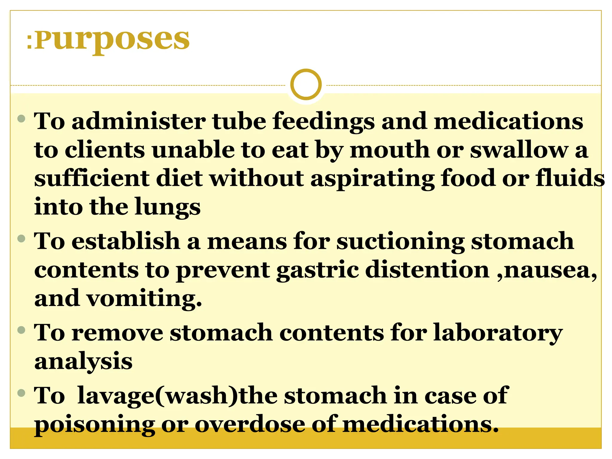 Purposes
:
 To administer tube feedings and medications
to clients unable to eat by mouth or swallow a
sufficient diet without aspirating food or fluids
into the lungs
 To establish a means for suctioning stomach
contents to prevent gastric distention ,nausea,
and vomiting.
 To remove stomach contents for laboratory
analysis
 To lavage(wash)the stomach in case of
poisoning or overdose of medications.
 
