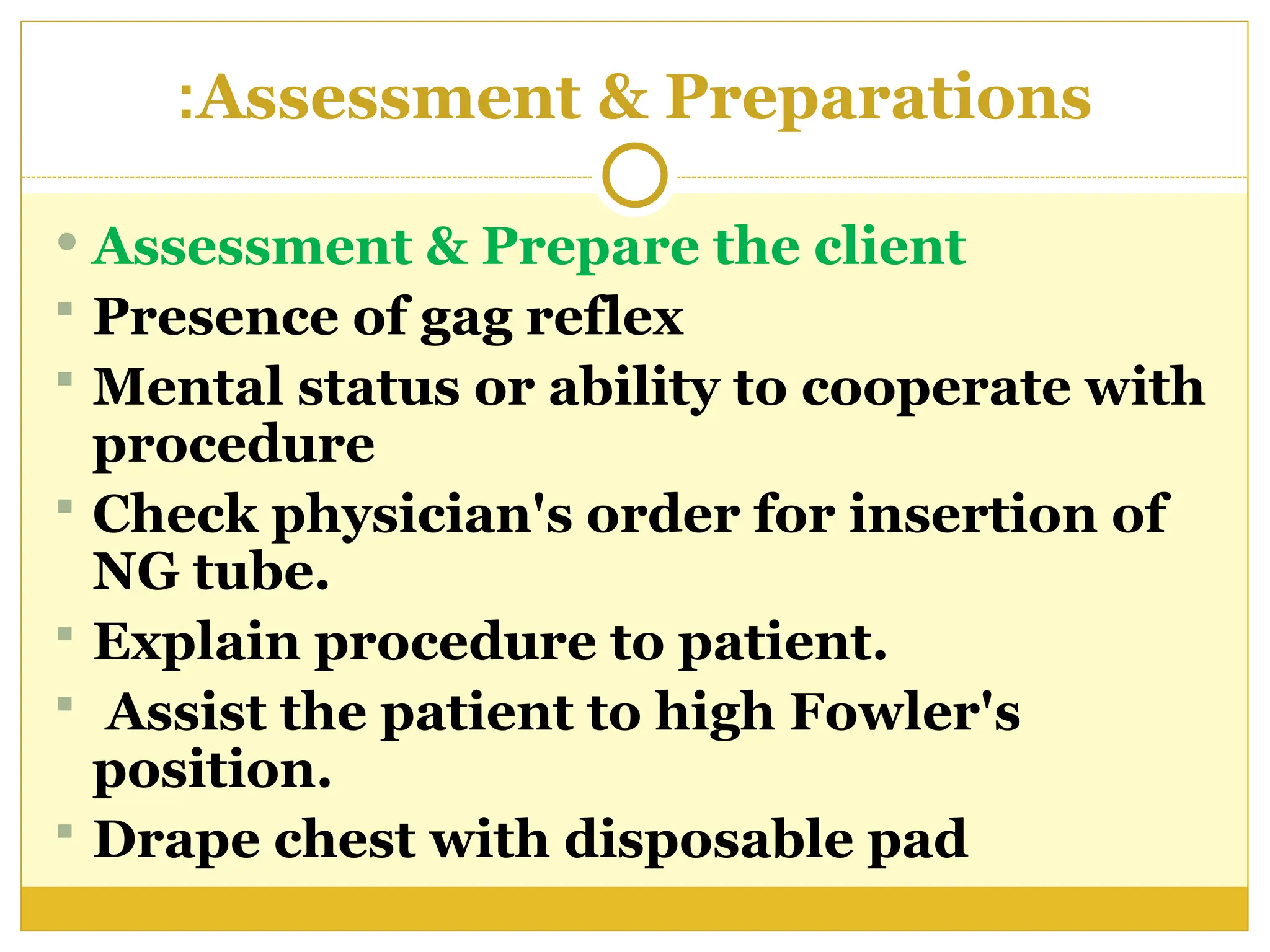 Assessment & Preparations
:
 Assessment & Prepare the client
 Presence of gag reflex
 Mental status or ability to cooperate with
procedure
 Check physician's order for insertion of
NG tube.
 Explain procedure to patient.
 Assist the patient to high Fowler's
position.
 Drape chest with disposable pad
 