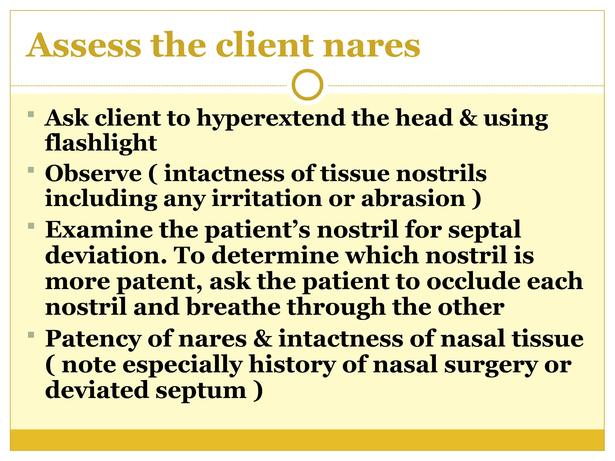 Assess the client nares
 Ask client to hyperextend the head & using
flashlight
 Observe ( intactness of tissue nostrils
including any irritation or abrasion )
 Examine the patient’s nostril for septal
deviation. To determine which nostril is
more patent, ask the patient to occlude each
nostril and breathe through the other
 Patency of nares & intactness of nasal tissue
( note especially history of nasal surgery or
deviated septum )
 