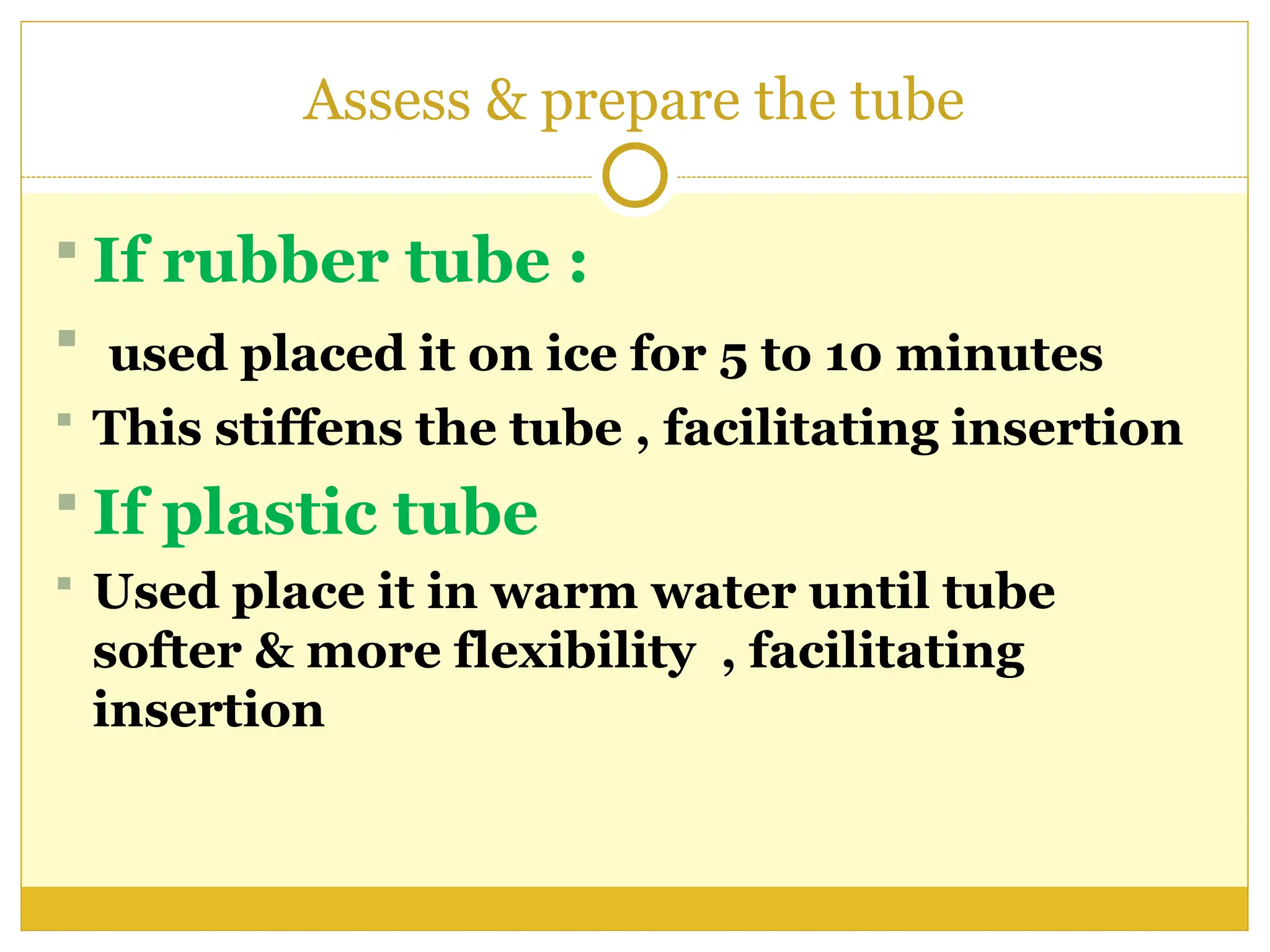 Assess & prepare the tube
 If rubber tube :
 used placed it on ice for 5 to 10 minutes
 This stiffens the tube , facilitating insertion
 If plastic tube
 Used place it in warm water until tube
softer & more flexibility , facilitating
insertion
 