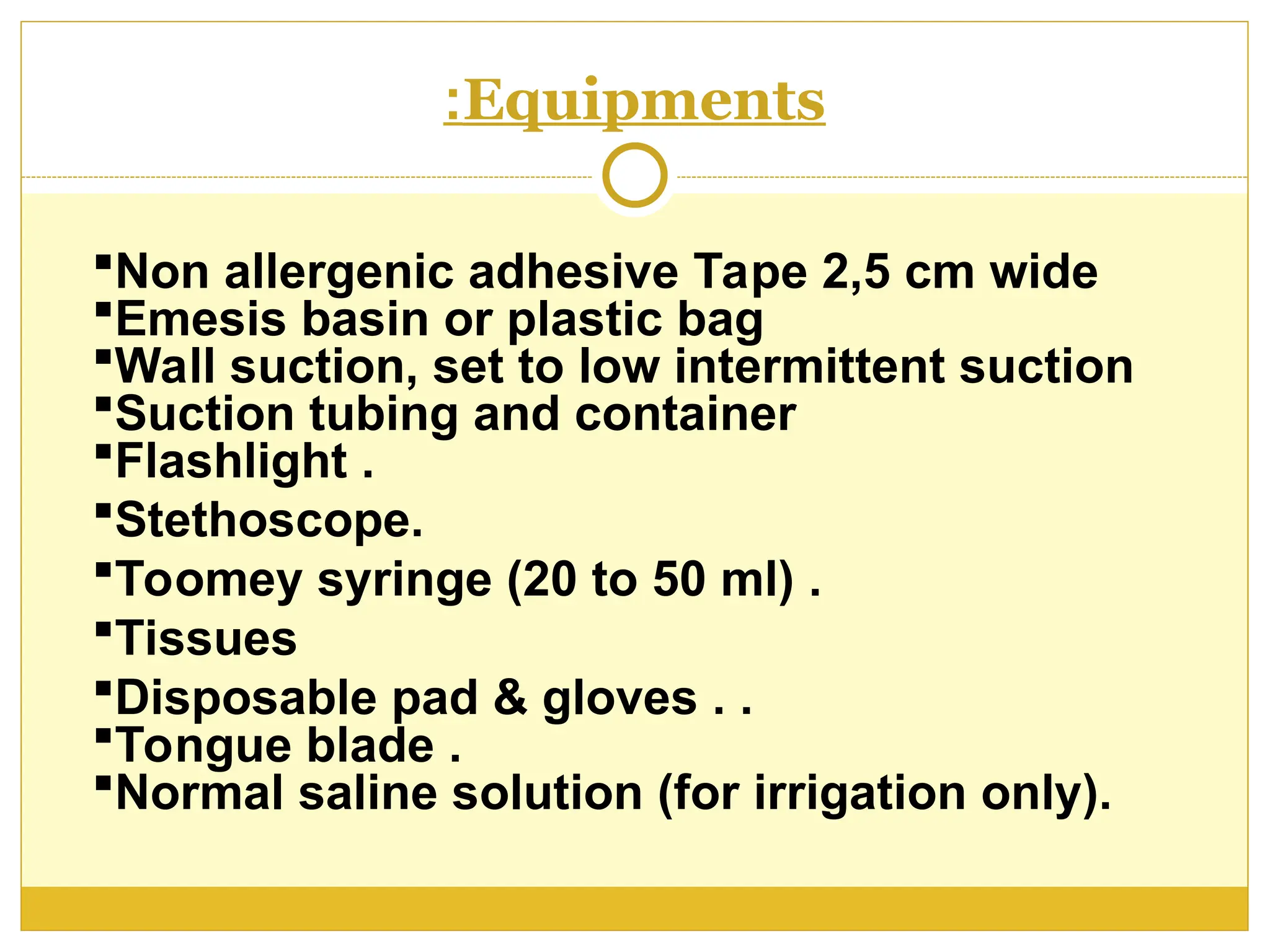 Equipments
:
Non allergenic adhesive Tape 2,5 cm wide
Emesis basin or plastic bag
Wall suction, set to low intermittent suction
Suction tubing and container
Flashlight .
Stethoscope.
Toomey syringe (20 to 50 ml) .
Tissues
Disposable pad & gloves . .
Tongue blade .
Normal saline solution (for irrigation only).
 
