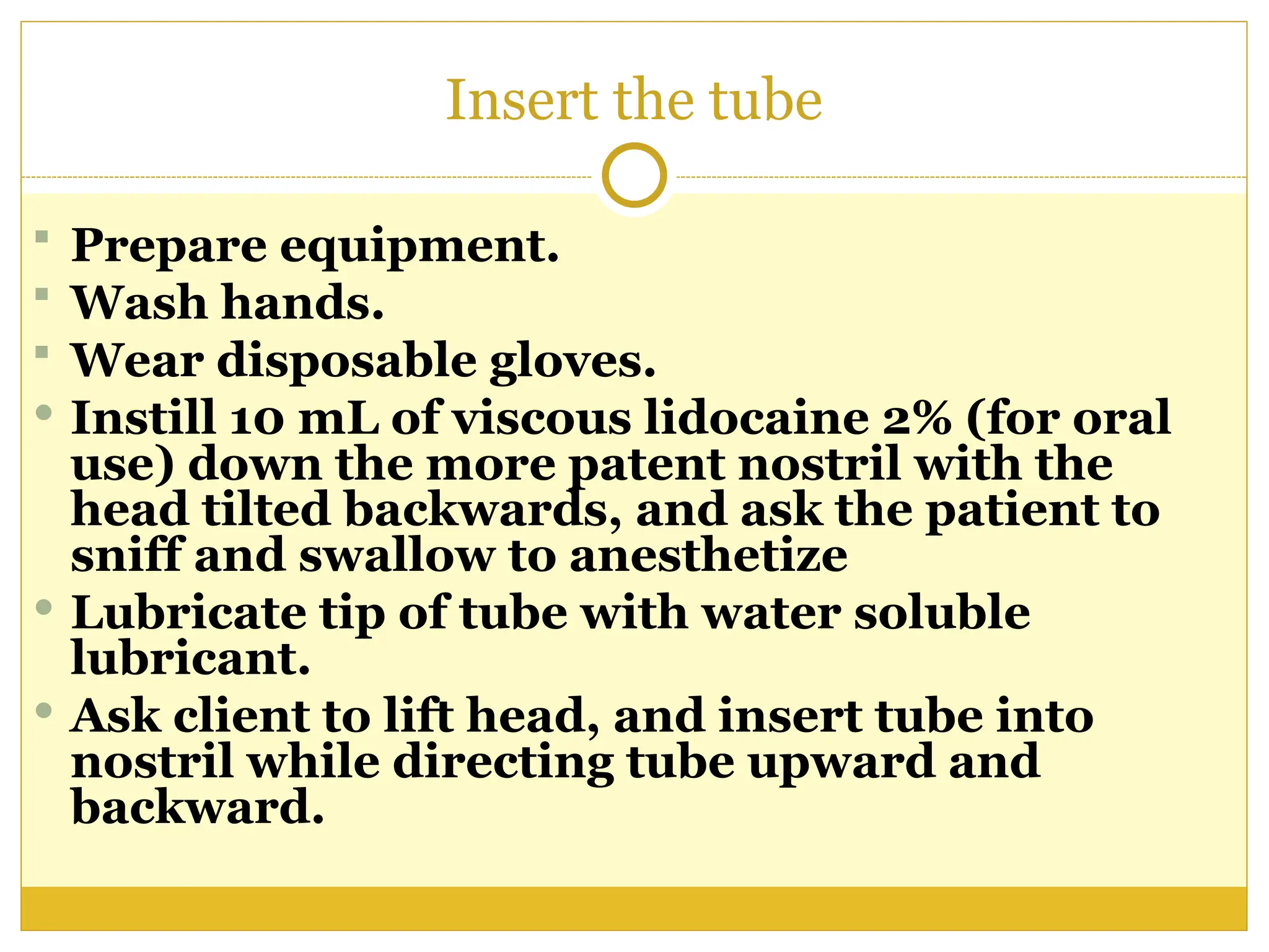 Insert the tube
 Prepare equipment.
 Wash hands.
 Wear disposable gloves.
 Instill 10 mL of viscous lidocaine 2% (for oral
use) down the more patent nostril with the
head tilted backwards, and ask the patient to
sniff and swallow to anesthetize
 Lubricate tip of tube with water soluble
lubricant.
 Ask client to lift head, and insert tube into
nostril while directing tube upward and
backward.
 