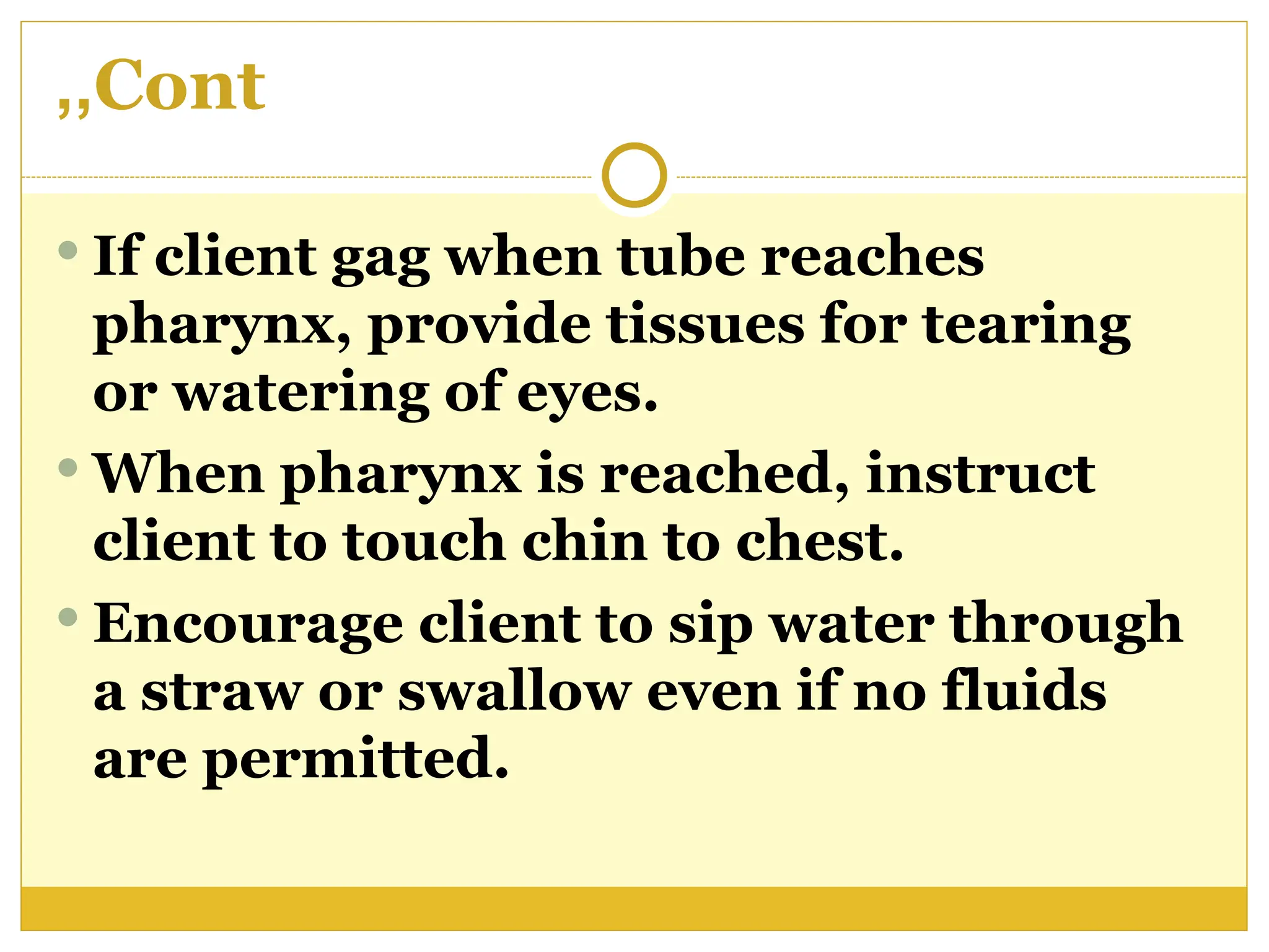 Cont
,,
 If client gag when tube reaches
pharynx, provide tissues for tearing
or watering of eyes.
 When pharynx is reached, instruct
client to touch chin to chest.
 Encourage client to sip water through
a straw or swallow even if no fluids
are permitted.
 