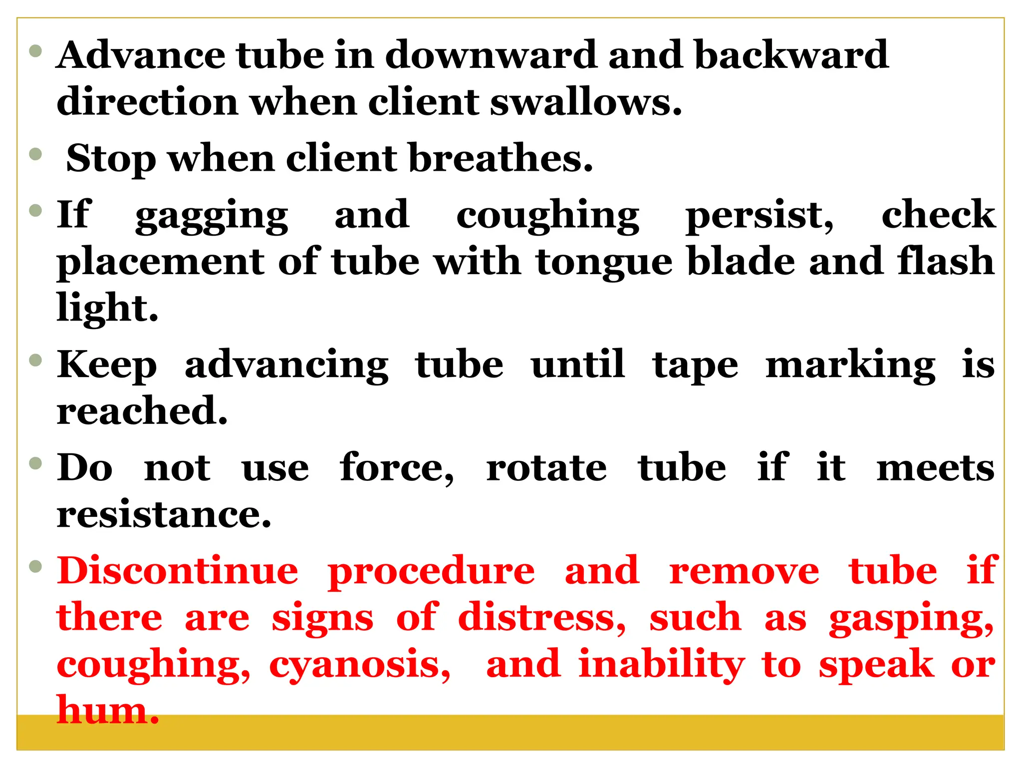  Advance tube in downward and backward
direction when client swallows.
 Stop when client breathes.
 If gagging and coughing persist, check
placement of tube with tongue blade and flash
light.
 Keep advancing tube until tape marking is
reached.
 Do not use force, rotate tube if it meets
resistance.
 Discontinue procedure and remove tube if
there are signs of distress, such as gasping,
coughing, cyanosis, and inability to speak or
hum.
 