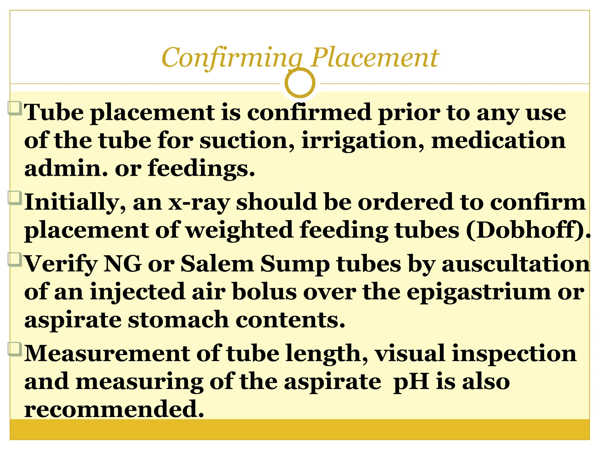 Confirming Placement
Tube placement is confirmed prior to any use
of the tube for suction, irrigation, medication
admin. or feedings.
Initially, an x-ray should be ordered to confirm
placement of weighted feeding tubes (Dobhoff).
Verify NG or Salem Sump tubes by auscultation
of an injected air bolus over the epigastrium or
aspirate stomach contents.
Measurement of tube length, visual inspection
and measuring of the aspirate pH is also
recommended.
 