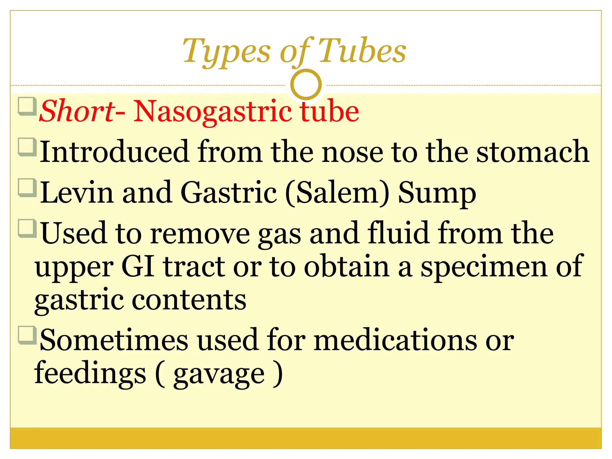 Types of Tubes
Short- Nasogastric tube
Introduced from the nose to the stomach
Levin and Gastric (Salem) Sump
Used to remove gas and fluid from the
upper GI tract or to obtain a specimen of
gastric contents
Sometimes used for medications or
feedings ( gavage )
 