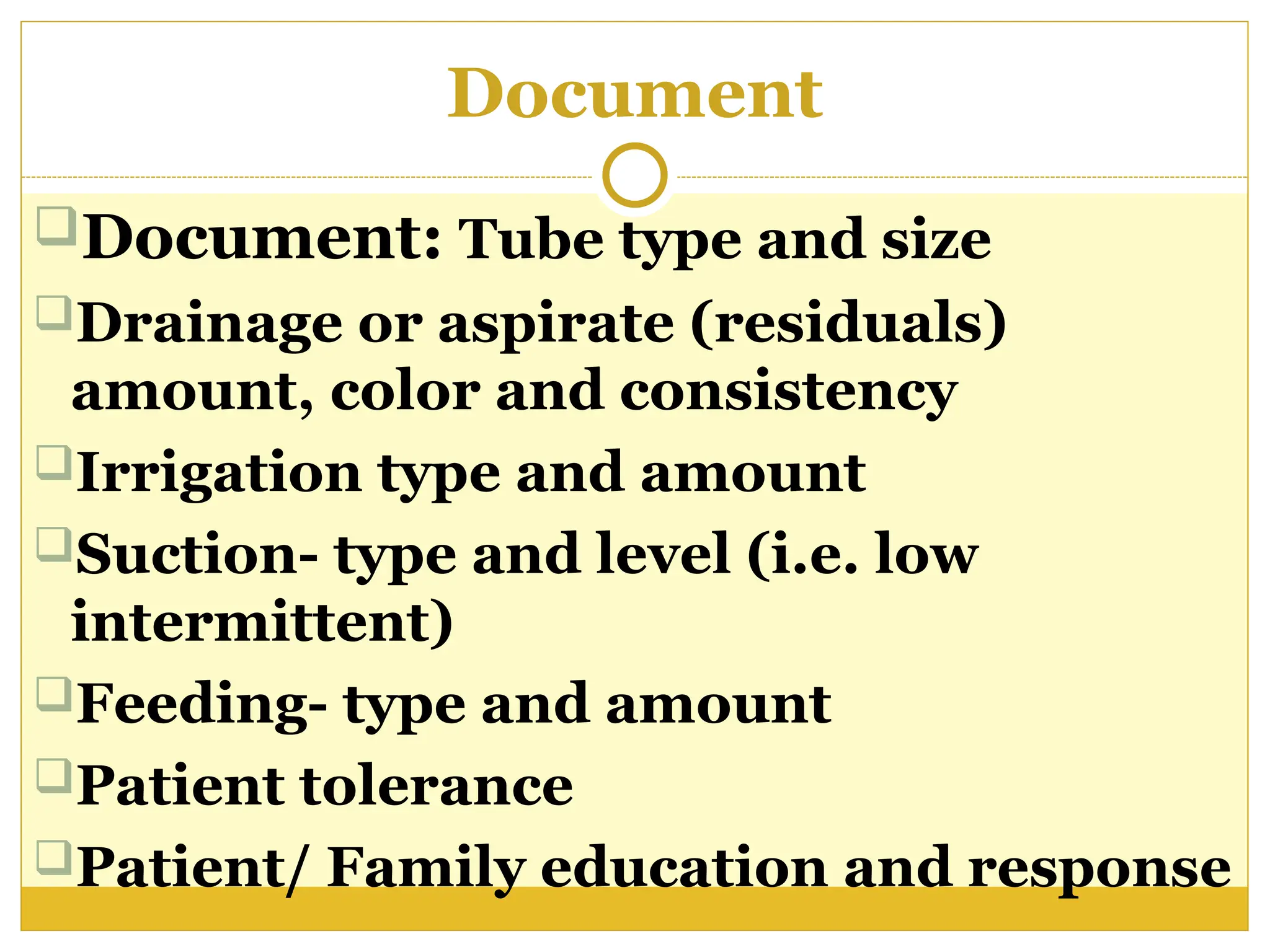 Document
Document: Tube type and size
Drainage or aspirate (residuals)
amount, color and consistency
Irrigation type and amount
Suction- type and level (i.e. low
intermittent)
Feeding- type and amount
Patient tolerance
Patient/ Family education and response
 