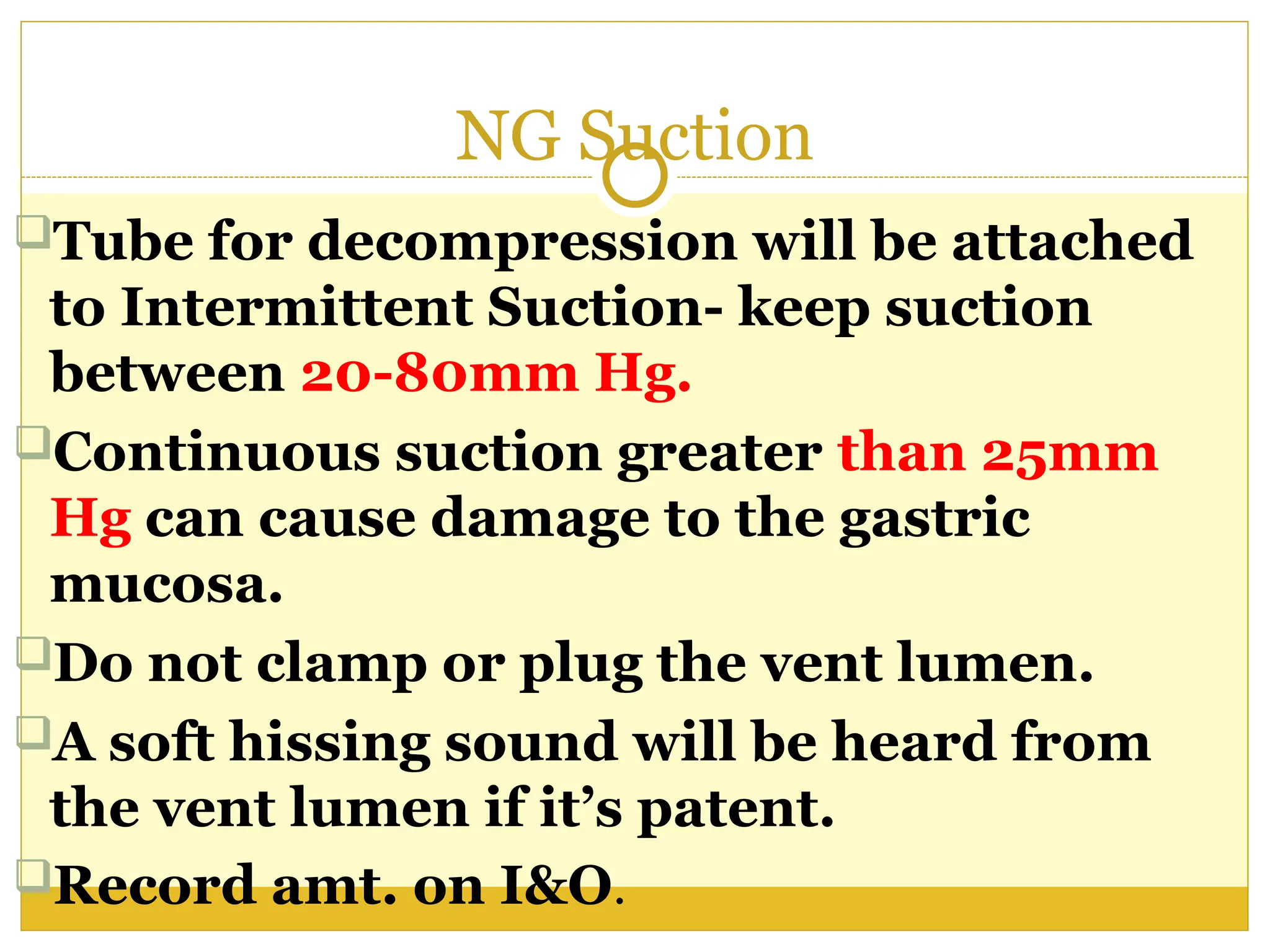 NG Suction
Tube for decompression will be attached
to Intermittent Suction- keep suction
between 20-80mm Hg.
Continuous suction greater than 25mm
Hg can cause damage to the gastric
mucosa.
Do not clamp or plug the vent lumen.
A soft hissing sound will be heard from
the vent lumen if it’s patent.
Record amt. on I&O.
 