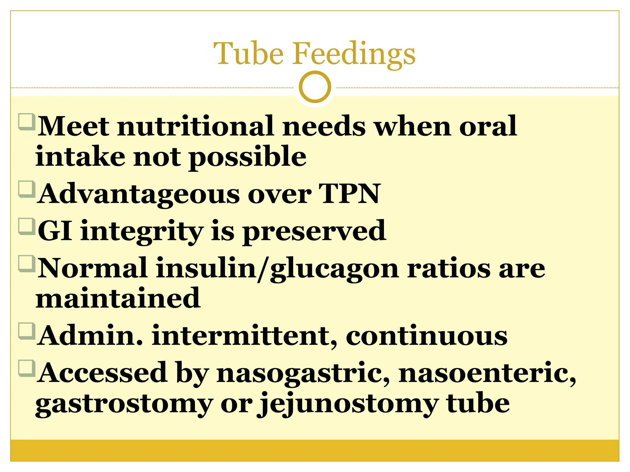 Tube Feedings
Meet nutritional needs when oral
intake not possible
Advantageous over TPN
GI integrity is preserved
Normal insulin/glucagon ratios are
maintained
Admin. intermittent, continuous
Accessed by nasogastric, nasoenteric,
gastrostomy or jejunostomy tube
 