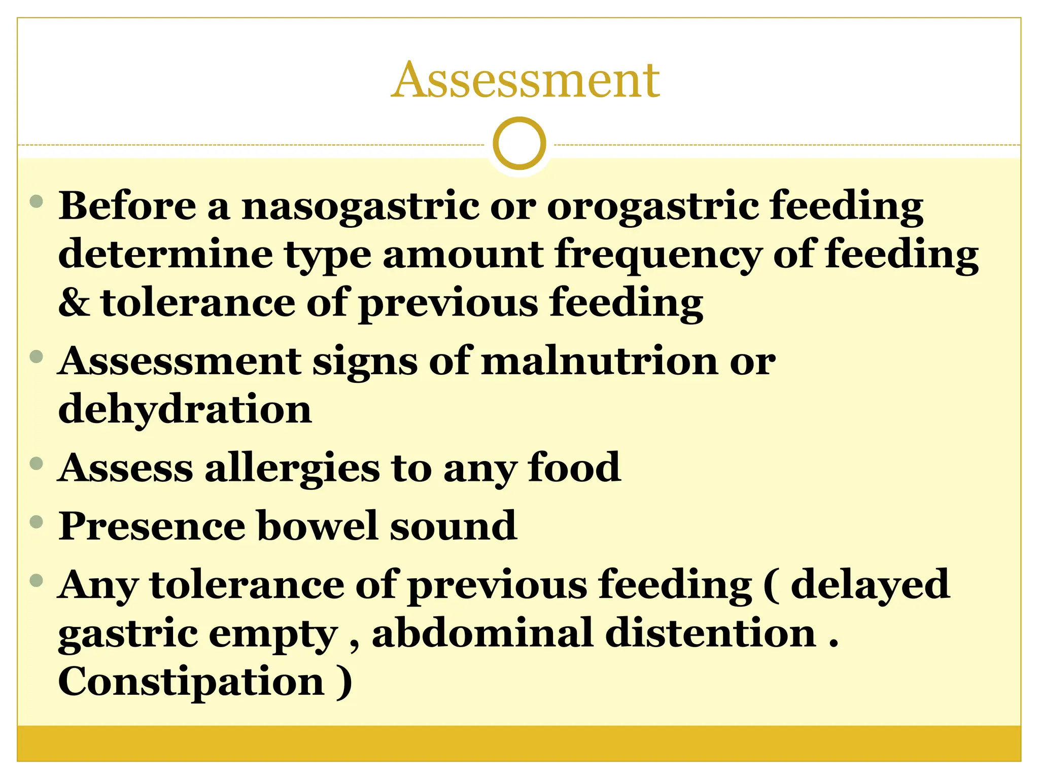 Assessment
 Before a nasogastric or orogastric feeding
determine type amount frequency of feeding
& tolerance of previous feeding
 Assessment signs of malnutrion or
dehydration
 Assess allergies to any food
 Presence bowel sound
 Any tolerance of previous feeding ( delayed
gastric empty , abdominal distention .
Constipation )
 