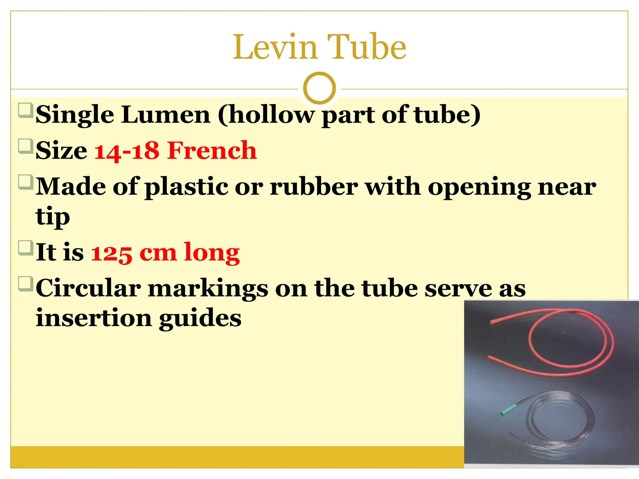 Levin Tube
Single Lumen (hollow part of tube)
Size 14-18 French
Made of plastic or rubber with opening near
tip
It is 125 cm long
Circular markings on the tube serve as
insertion guides
 