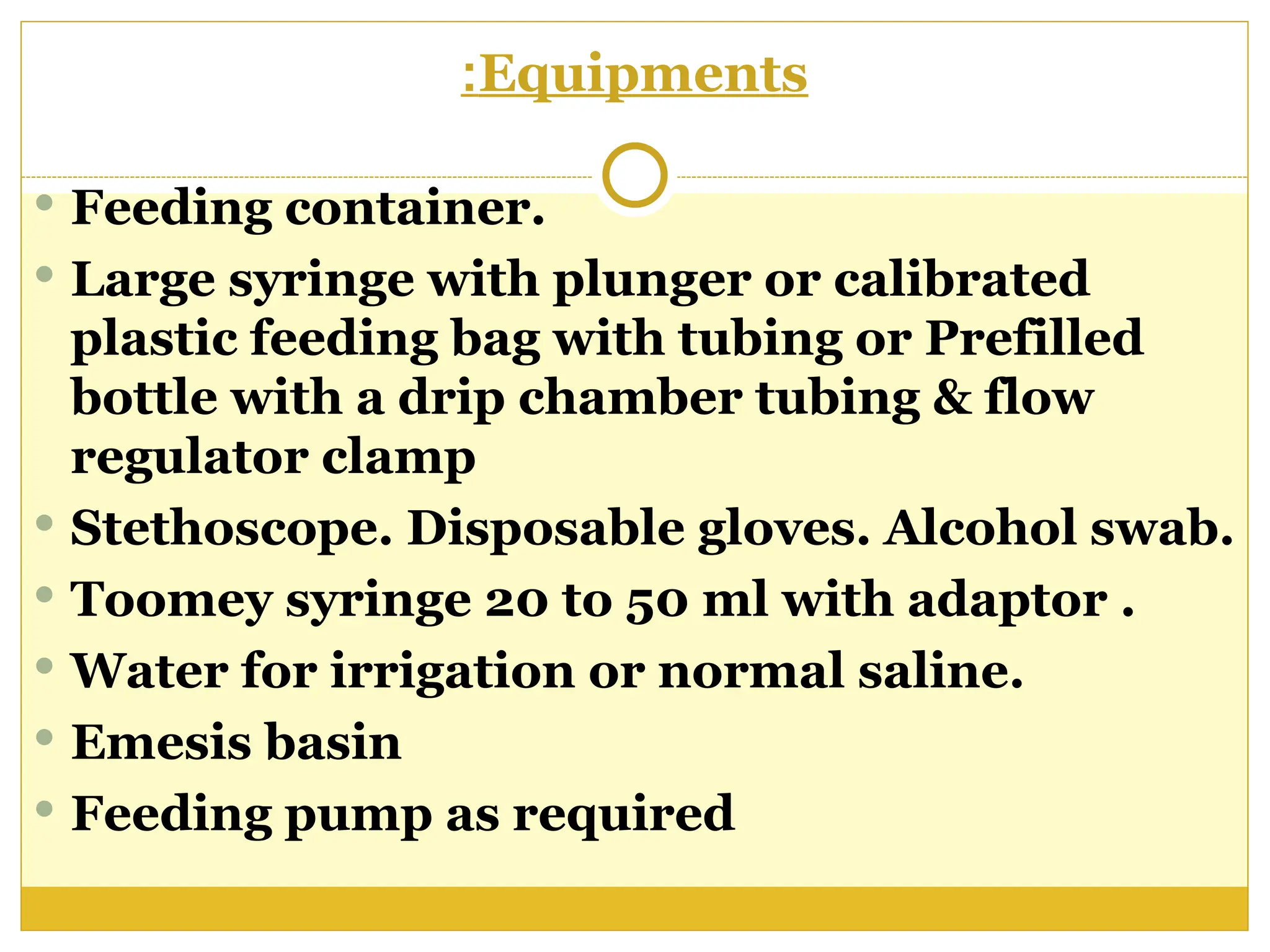 Equipments
:
 Feeding container.
 Large syringe with plunger or calibrated
plastic feeding bag with tubing or Prefilled
bottle with a drip chamber tubing & flow
regulator clamp
 Stethoscope. Disposable gloves. Alcohol swab.
 Toomey syringe 20 to 50 ml with adaptor .
 Water for irrigation or normal saline.
 Emesis basin
 Feeding pump as required
 