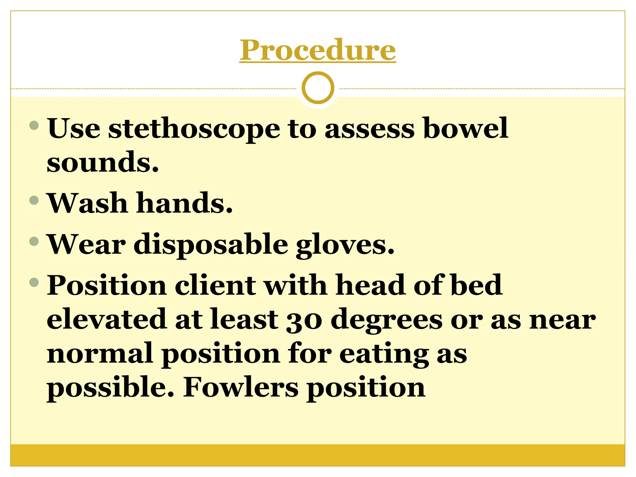 Procedure
 Use stethoscope to assess bowel
sounds.
 Wash hands.
 Wear disposable gloves.
 Position client with head of bed
elevated at least 30 degrees or as near
normal position for eating as
possible. Fowlers position
 