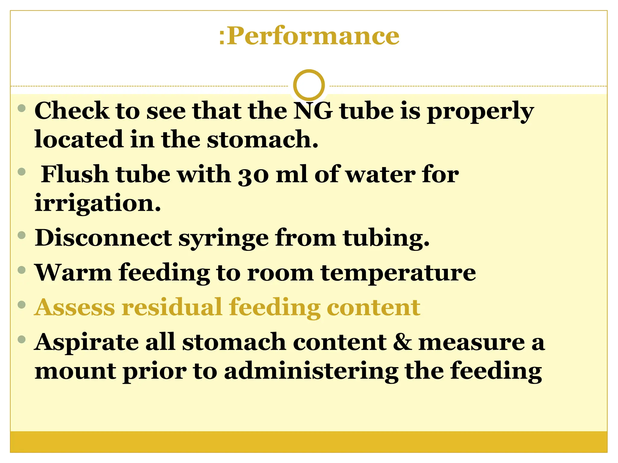 Performance
:
 Check to see that the NG tube is properly
located in the stomach.
 Flush tube with 30 ml of water for
irrigation.
 Disconnect syringe from tubing.
 Warm feeding to room temperature
 Assess residual feeding content
 Aspirate all stomach content & measure a
mount prior to administering the feeding
 
