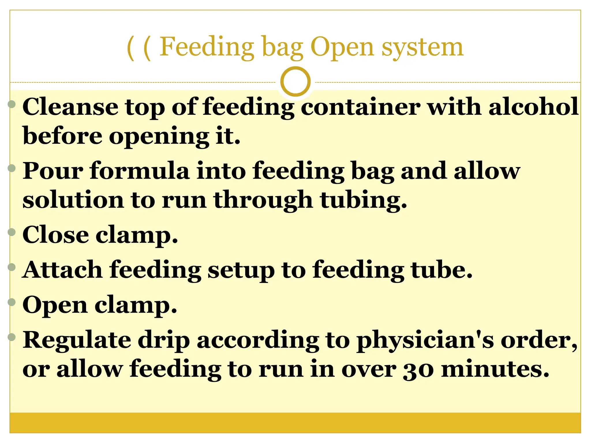 Feeding bag Open system
)
)
 Cleanse top of feeding container with alcohol
before opening it.
 Pour formula into feeding bag and allow
solution to run through tubing.
 Close clamp.
 Attach feeding setup to feeding tube.
 Open clamp.
 Regulate drip according to physician's order,
or allow feeding to run in over 30 minutes.
 