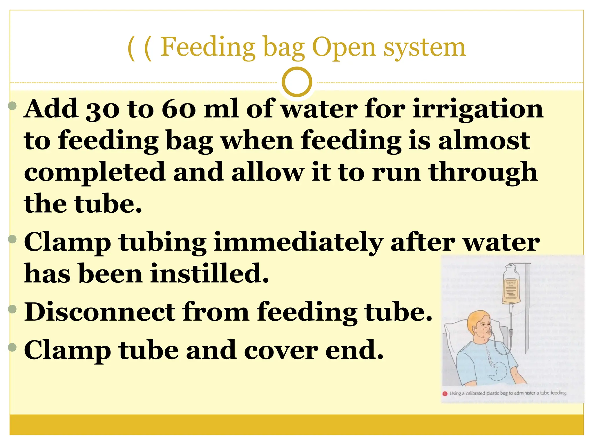 Feeding bag Open system
)
)
 Add 30 to 60 ml of water for irrigation
to feeding bag when feeding is almost
completed and allow it to run through
the tube.
 Clamp tubing immediately after water
has been instilled.
 Disconnect from feeding tube.
 Clamp tube and cover end.
 