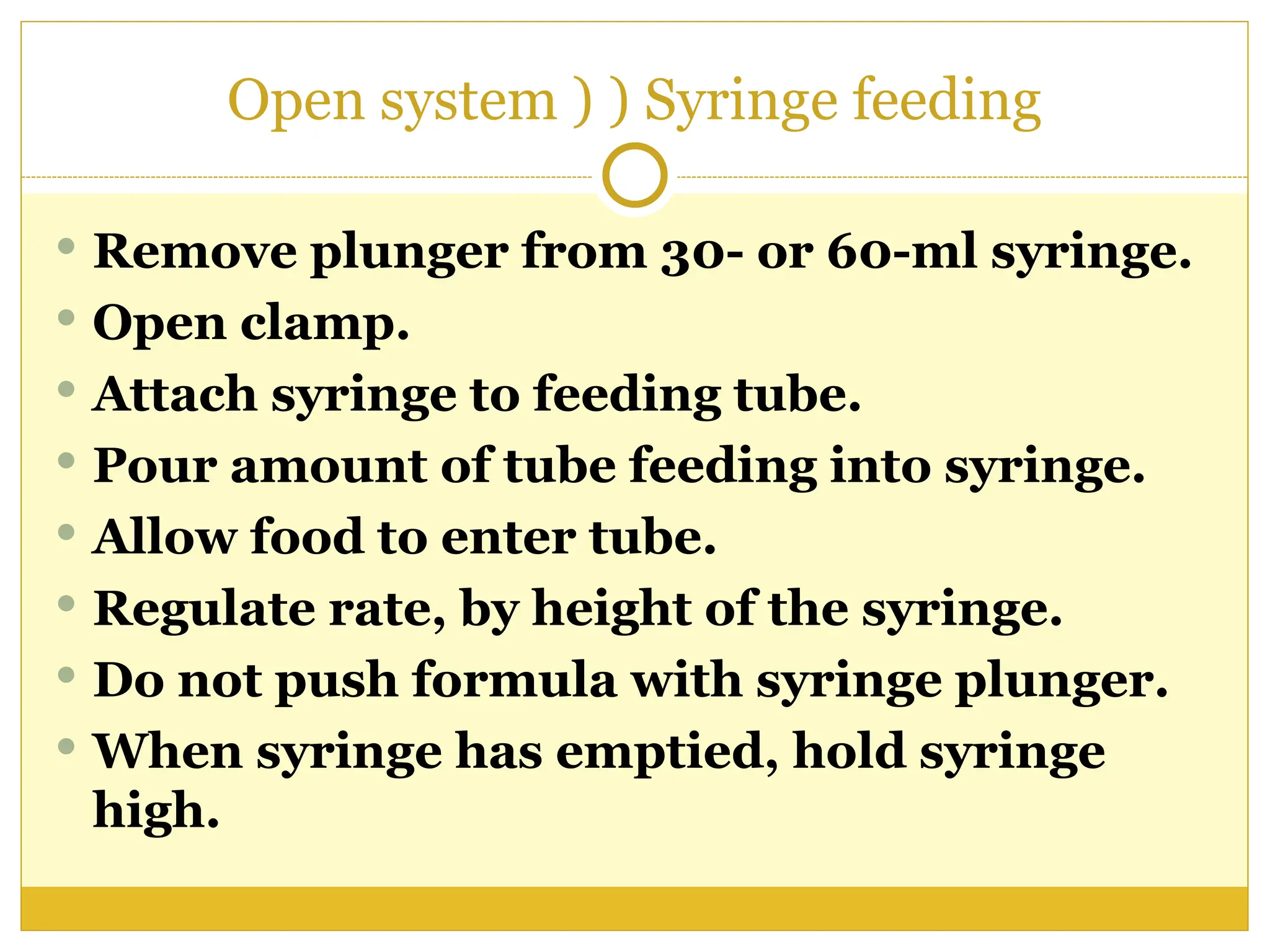 Open system ) ) Syringe feeding
 Remove plunger from 30- or 60-ml syringe.
 Open clamp.
 Attach syringe to feeding tube.
 Pour amount of tube feeding into syringe.
 Allow food to enter tube.
 Regulate rate, by height of the syringe.
 Do not push formula with syringe plunger.
 When syringe has emptied, hold syringe
high.
 
