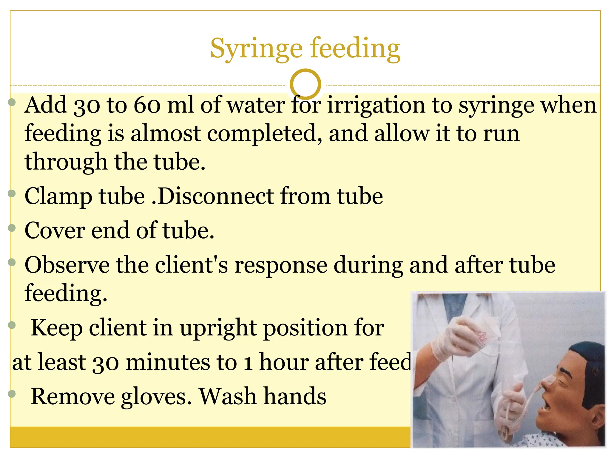 Syringe feeding
 Add 30 to 60 ml of water for irrigation to syringe when
feeding is almost completed, and allow it to run
through the tube.
 Clamp tube .Disconnect from tube
 Cover end of tube.
 Observe the client's response during and after tube
feeding.
 Keep client in upright position for
at least 30 minutes to 1 hour after feeding.
 Remove gloves. Wash hands
 