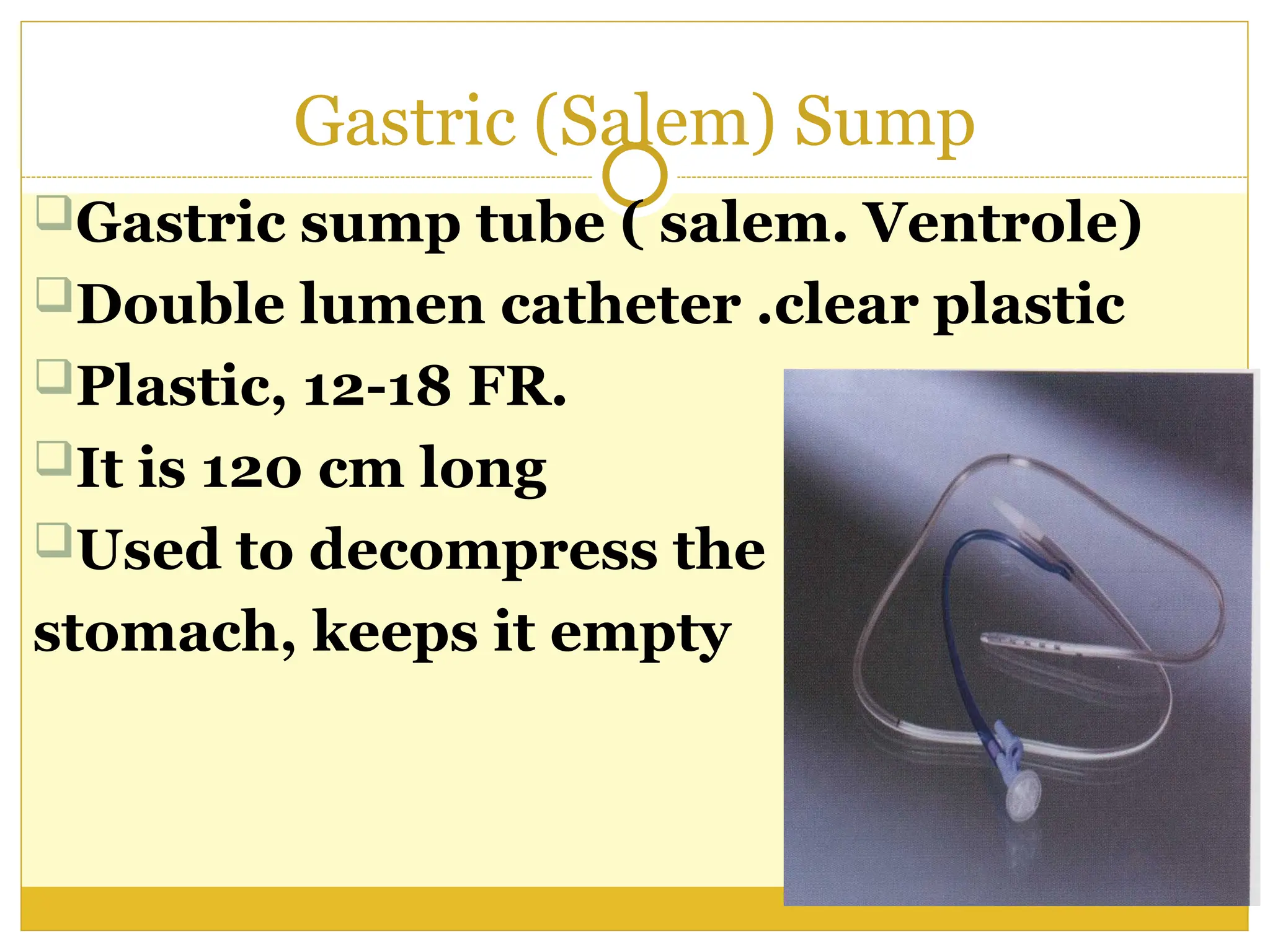 Gastric (Salem) Sump
Gastric sump tube ( salem. Ventrole)
Double lumen catheter .clear plastic
Plastic, 12-18 FR.
It is 120 cm long
Used to decompress the
stomach, keeps it empty
 
