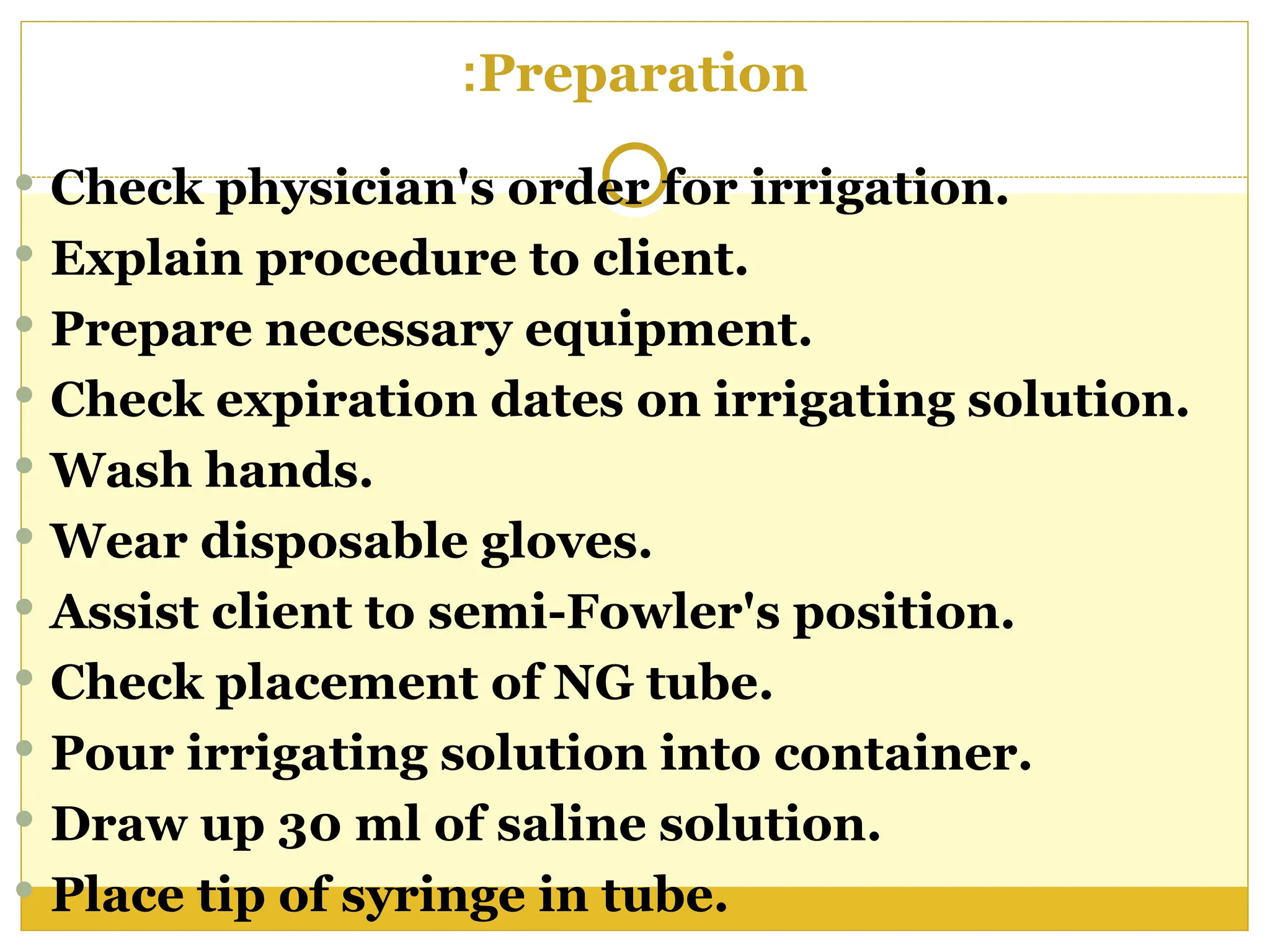 Preparation
:
 Check physician's order for irrigation.
 Explain procedure to client.
 Prepare necessary equipment.
 Check expiration dates on irrigating solution.
 Wash hands.
 Wear disposable gloves.
 Assist client to semi-Fowler's position.
 Check placement of NG tube.
 Pour irrigating solution into container.
 Draw up 30 ml of saline solution.
 Place tip of syringe in tube.
 