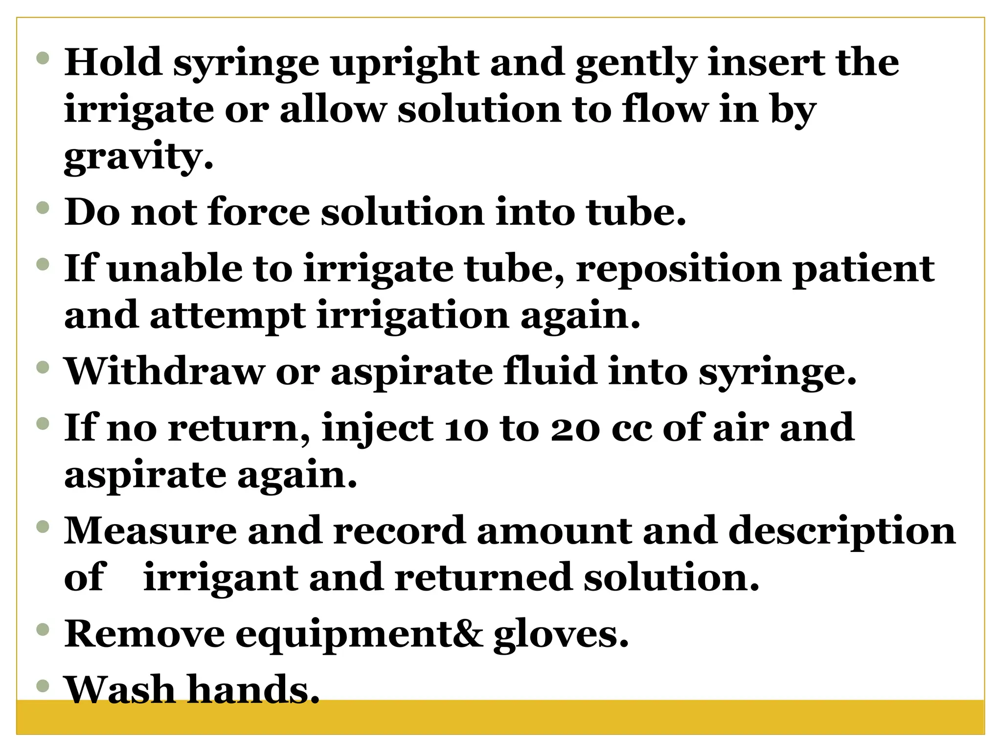  Hold syringe upright and gently insert the
irrigate or allow solution to flow in by
gravity.
 Do not force solution into tube.
 If unable to irrigate tube, reposition patient
and attempt irrigation again.
 Withdraw or aspirate fluid into syringe.
 If no return, inject 10 to 20 cc of air and
aspirate again.
 Measure and record amount and description
of irrigant and returned solution.
 Remove equipment& gloves.
 Wash hands.
 