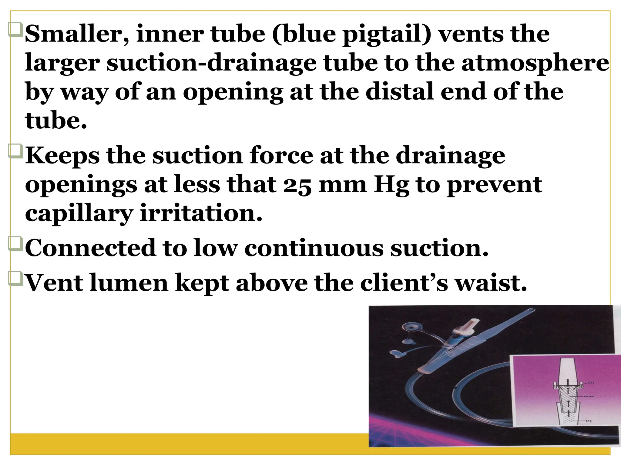 Smaller, inner tube (blue pigtail) vents the
larger suction-drainage tube to the atmosphere
by way of an opening at the distal end of the
tube.
Keeps the suction force at the drainage
openings at less that 25 mm Hg to prevent
capillary irritation.
Connected to low continuous suction.
Vent lumen kept above the client’s waist.
 
