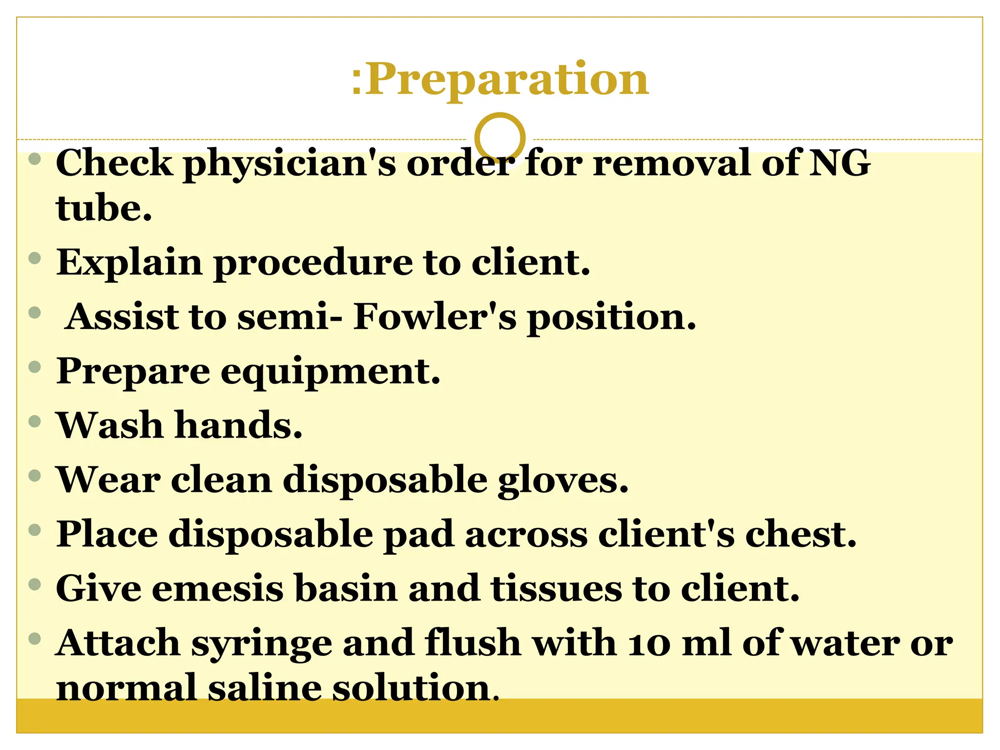 Preparation
:
 Check physician's order for removal of NG
tube.
 Explain procedure to client.
 Assist to semi- Fowler's position.
 Prepare equipment.
 Wash hands.
 Wear clean disposable gloves.
 Place disposable pad across client's chest.
 Give emesis basin and tissues to client.
 Attach syringe and flush with 10 ml of water or
normal saline solution.
 