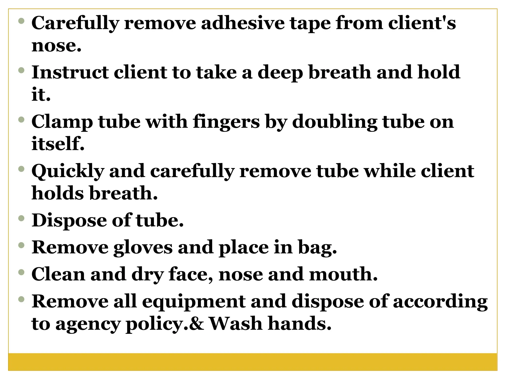  Carefully remove adhesive tape from client's
nose.
 Instruct client to take a deep breath and hold
it.
 Clamp tube with fingers by doubling tube on
itself.
 Quickly and carefully remove tube while client
holds breath.
 Dispose of tube.
 Remove gloves and place in bag.
 Clean and dry face, nose and mouth.
 Remove all equipment and dispose of according
to agency policy.& Wash hands.
 